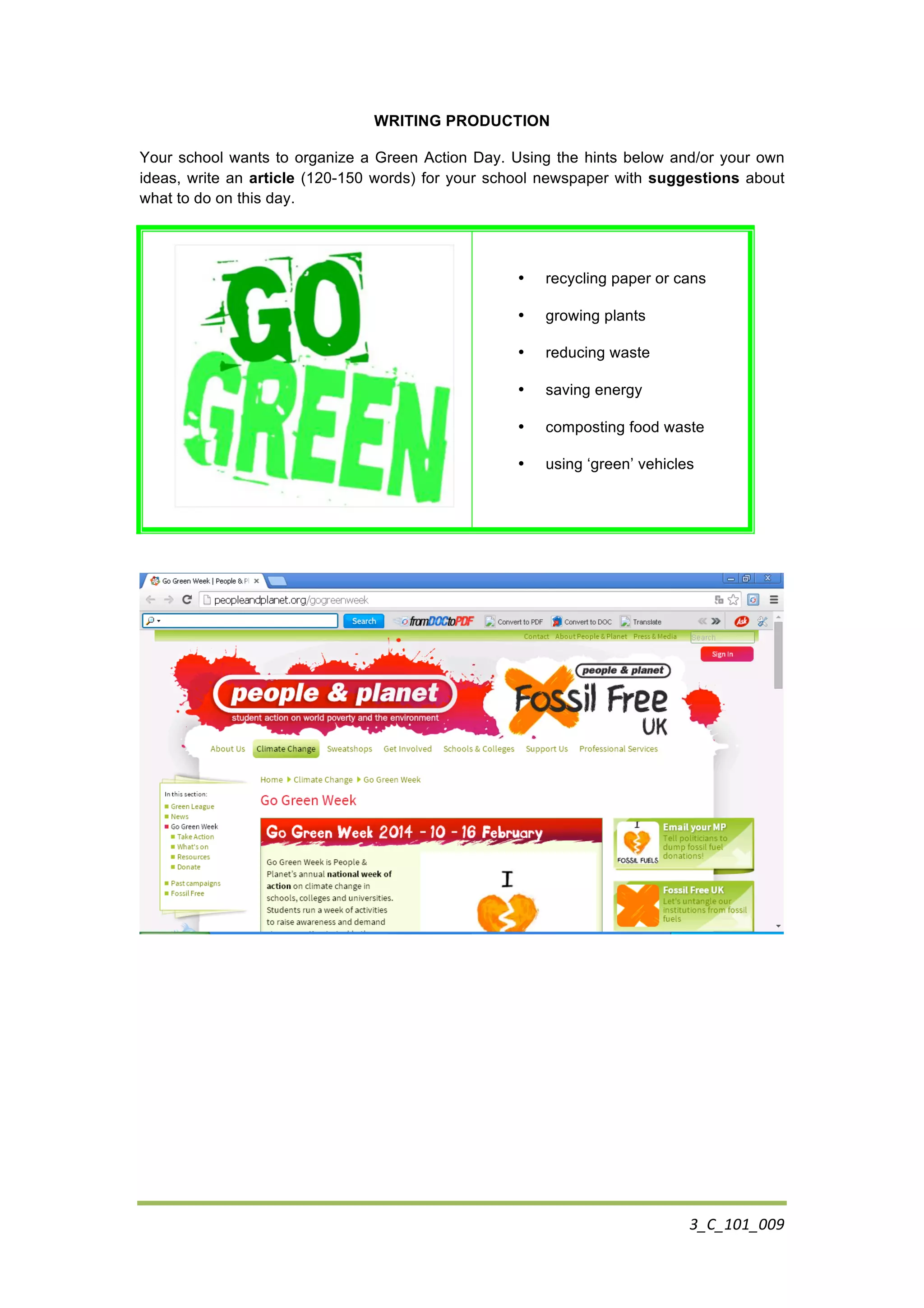 3_C_101_009	
  
WRITING PRODUCTION
Your school wants to organize a Green Action Day. Using the hints below and/or your own
ideas, write an article (120-150 words) for your school newspaper with suggestions about
what to do on this day.
	
  
• recycling paper or cans
• growing plants
• reducing waste
• saving energy
• composting food waste
• using ‘green’ vehicles
	
  
	
  
	
  
 
