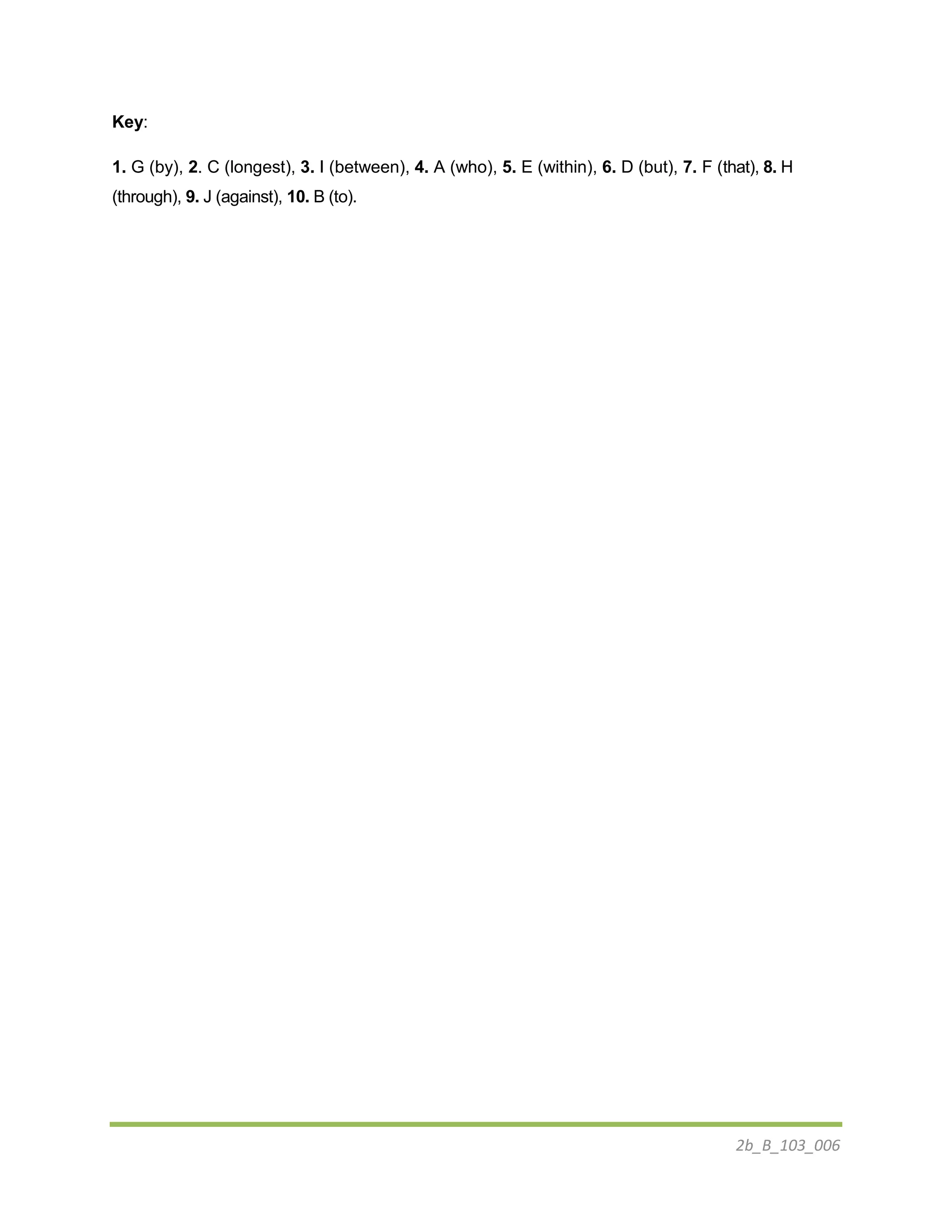 2b_B_103_006
Key:
1. G (by), 2. C (longest), 3. I (between), 4. A (who), 5. E (within), 6. D (but), 7. F (that), 8. H
(through), 9. J (against), 10. B (to).
 