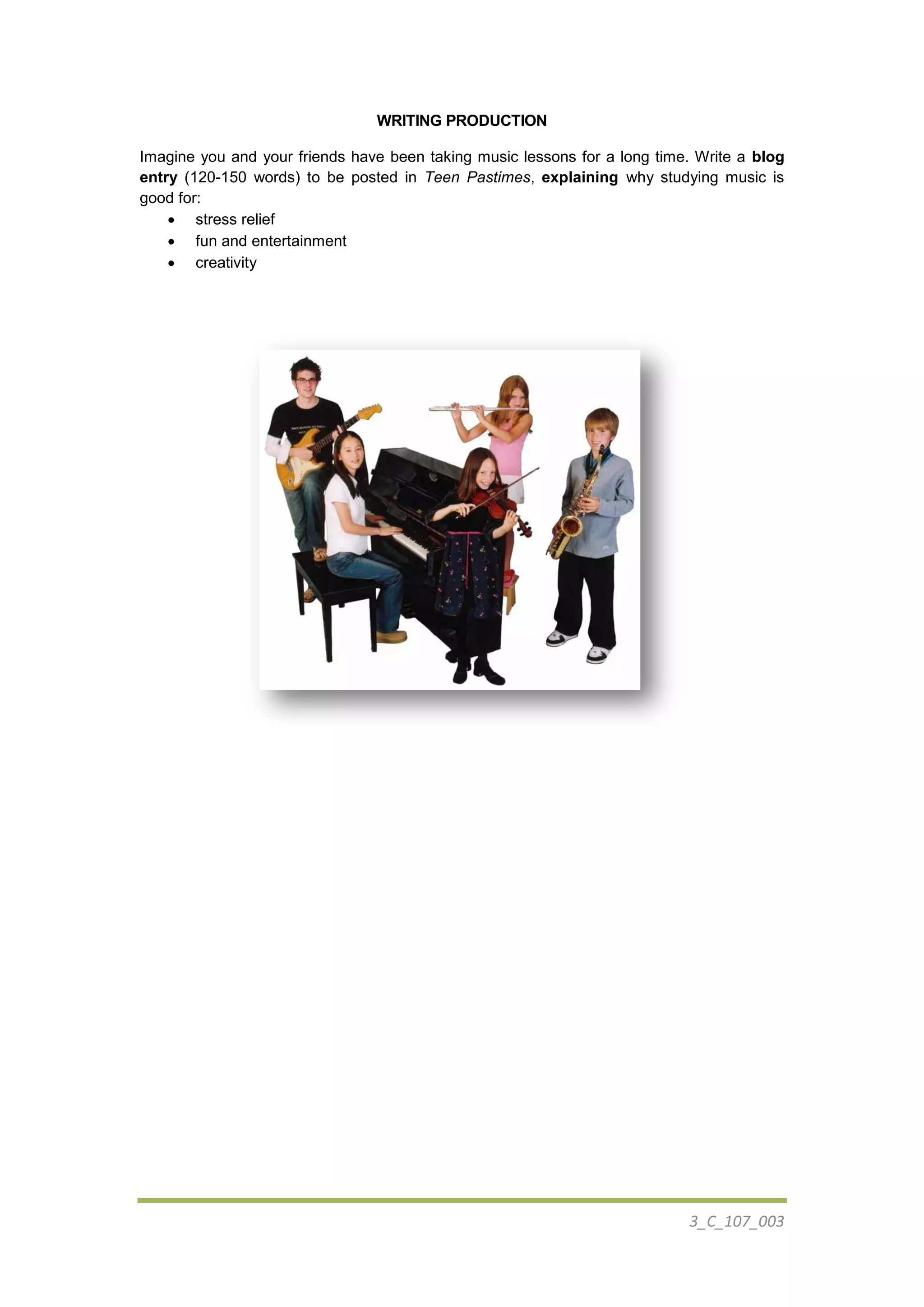 3_C_107_003
WRITING PRODUCTION
Imagine you and your friends have been taking music lessons for a long time. Write a blog
entry (120-150 words) to be posted in Teen Pastimes, explaining why studying music is
good for:
 stress relief
 fun and entertainment
 creativity
 