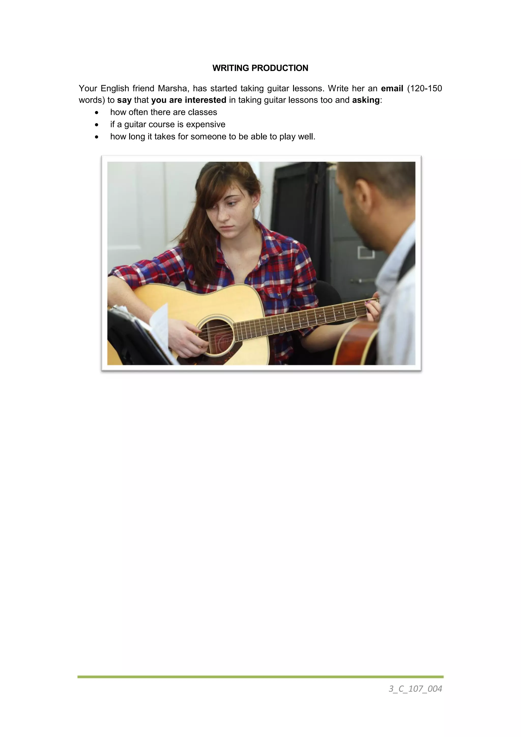 3_C_107_004
WRITING PRODUCTION
Your English friend Marsha, has started taking guitar lessons. Write her an email (120-150
words) to say that you are interested in taking guitar lessons too and asking:
 how often there are classes
 if a guitar course is expensive
 how long it takes for someone to be able to play well.
 