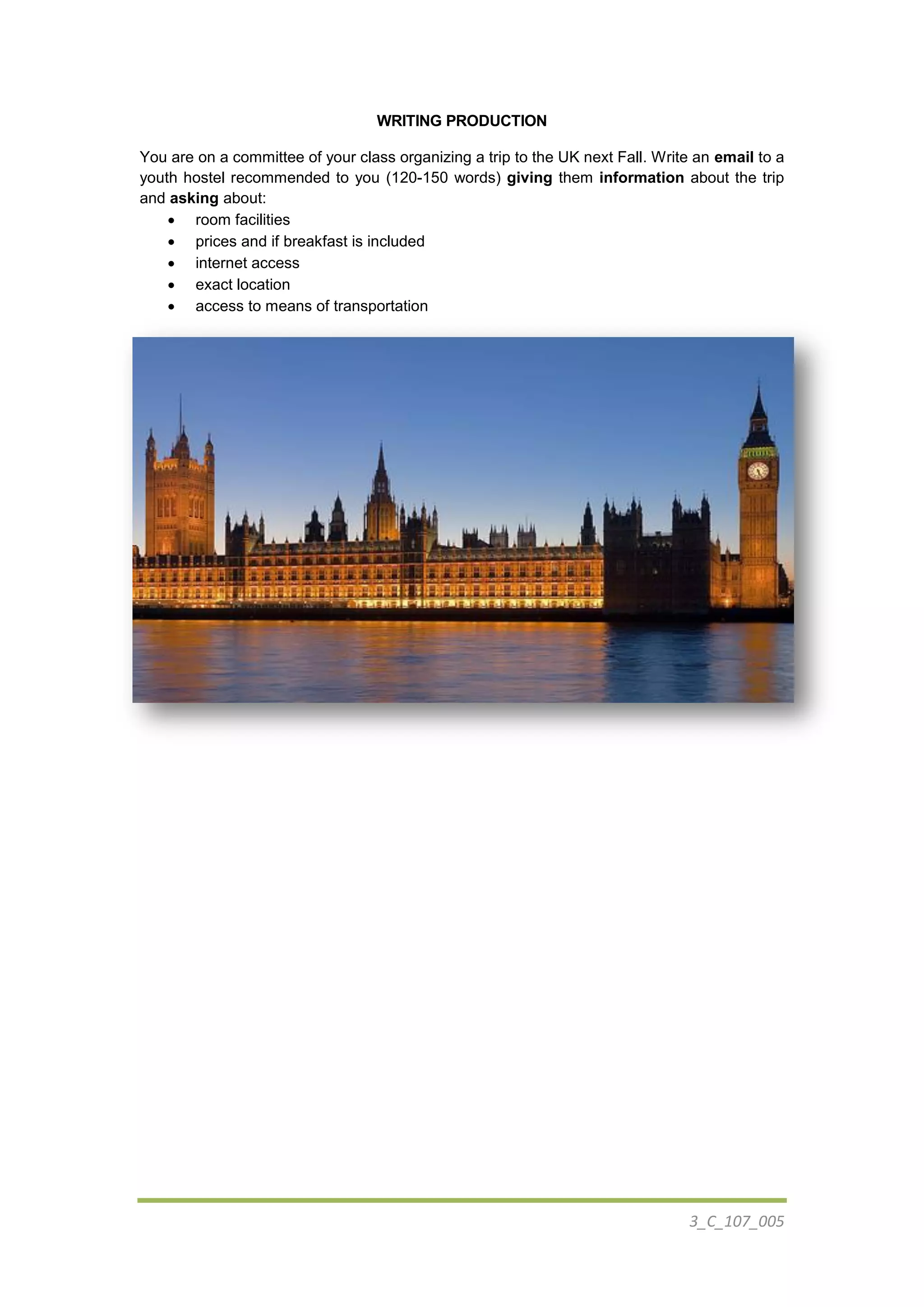 3_C_107_005
WRITING PRODUCTION
You are on a committee of your class organizing a trip to the UK next Fall. Write an email to a
youth hostel recommended to you (120-150 words) giving them information about the trip
and asking about:
 room facilities
 prices and if breakfast is included
 internet access
 exact location
 access to means of transportation
 