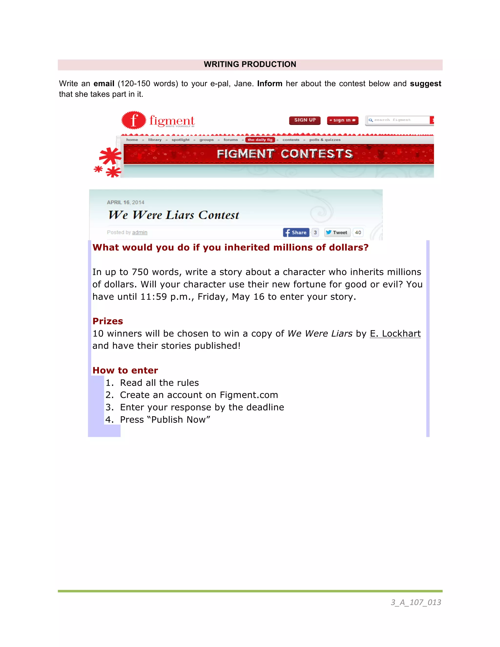 3_A_107_013	
  
	
  
WRITING PRODUCTION
Write an email (120-150 words) to your e-pal, Jane. Inform her about the contest below and suggest
that she takes part in it.
	
  
	
  
What would you do if you inherited millions of dollars?
In up to 750 words, write a story about a character who inherits millions
of dollars. Will your character use their new fortune for good or evil? You
have until 11:59 p.m., Friday, May 16 to enter your story.
Prizes
10 winners will be chosen to win a copy of We Were Liars by E. Lockhart
and have their stories published!
How to enter
1. Read all the rules
2. Create an account on Figment.com
3. Enter your response by the deadline
4. Press “Publish Now”
	
  
 