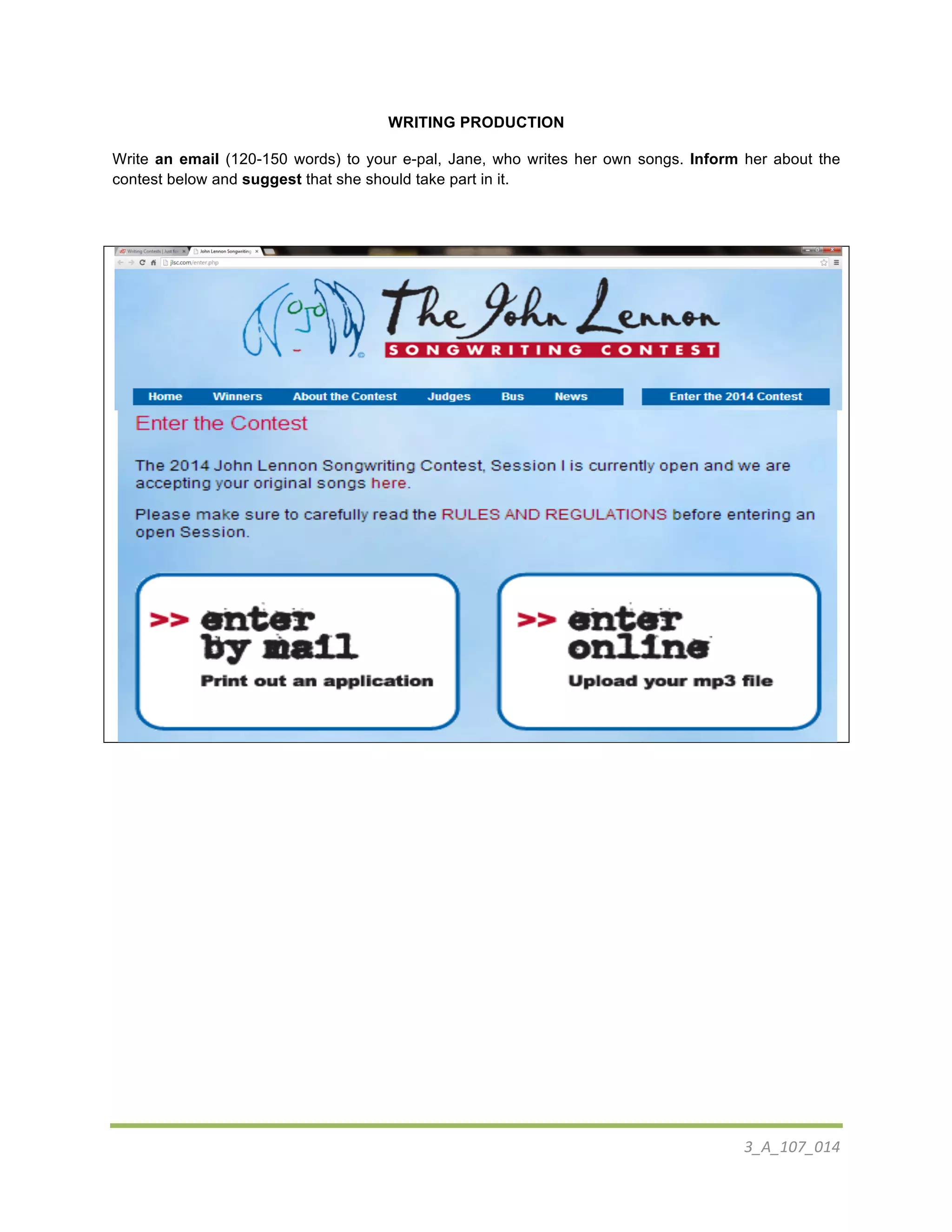 3_A_107_014	
  
	
  
WRITING PRODUCTION
Write an email (120-150 words) to your e-pal, Jane, who writes her own songs. Inform her about the
contest below and suggest that she should take part in it.
	
  
	
  
	
  
	
  
	
  
 