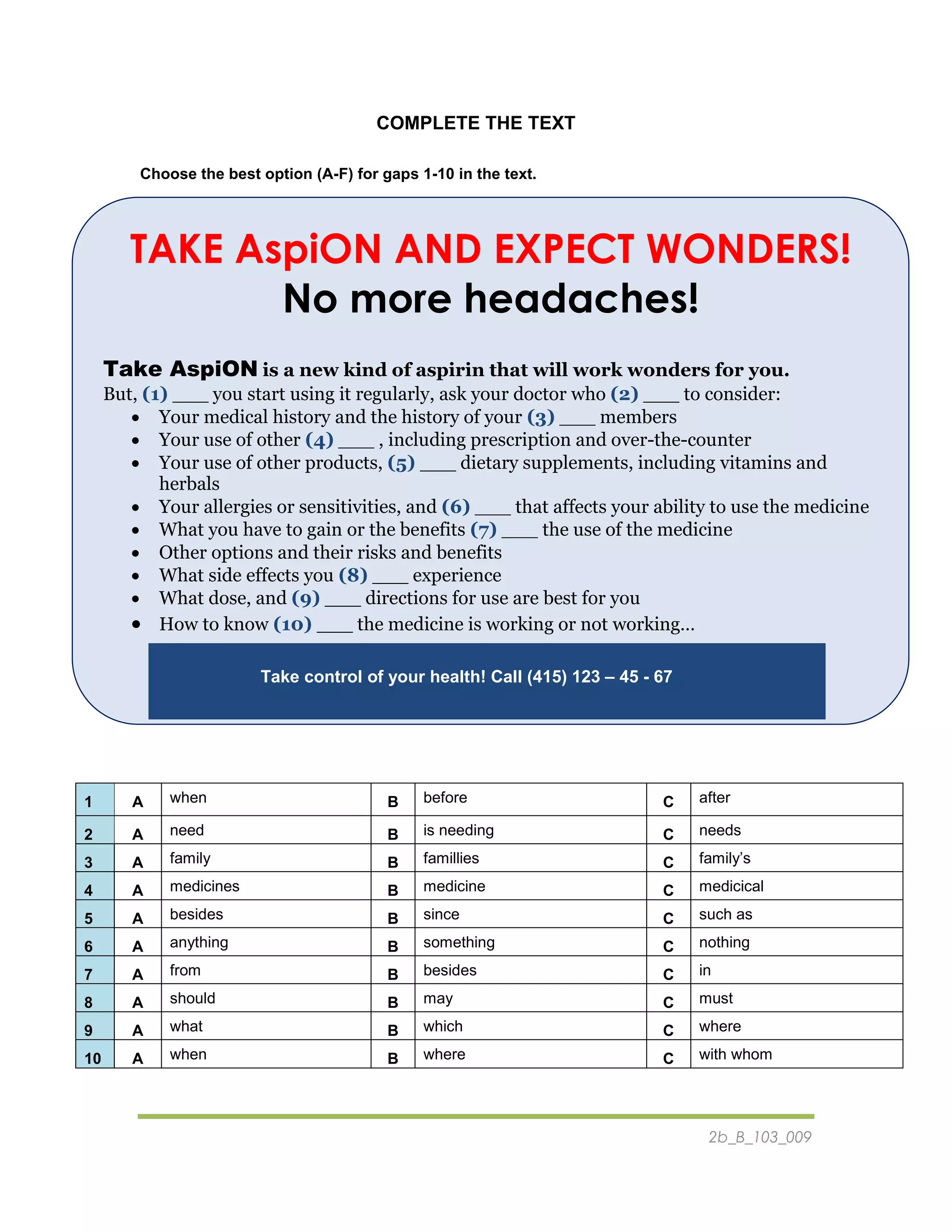 2b_B_103_009
COMPLETE THE TEXT
Choose the best option (A-F) for gaps 1-10 in the text.
TAKE AspiON AND EXPECT WONDERS!
No more headaches!
Take AspiON is a new kind of aspirin that will work wonders for you.
But, (1) ___ you start using it regularly, ask your doctor who (2) ___ to consider:
 Your medical history and the history of your (3) ___ members
 Your use of other (4) ___ , including prescription and over-the-counter
 Your use of other products, (5) ___ dietary supplements, including vitamins and
herbals
 Your allergies or sensitivities, and (6) ___ that affects your ability to use the medicine
 What you have to gain or the benefits (7) ___ the use of the medicine
 Other options and their risks and benefits
 What side effects you (8) ___ experience
 What dose, and (9) ___ directions for use are best for you
 How to know (10) ___ the medicine is working or not working…
Take control of your health! Call (415) 123 – 45 - 67
1 A when B before C after
2 A need B is needing C needs
3 A family B famillies C family’s
4 A medicines B medicine C medicical
5 A besides B since C such as
6 A anything B something C nothing
7 A from B besides C in
8 A should B may C must
9 A what B which C where
10 A when B where C with whom
 