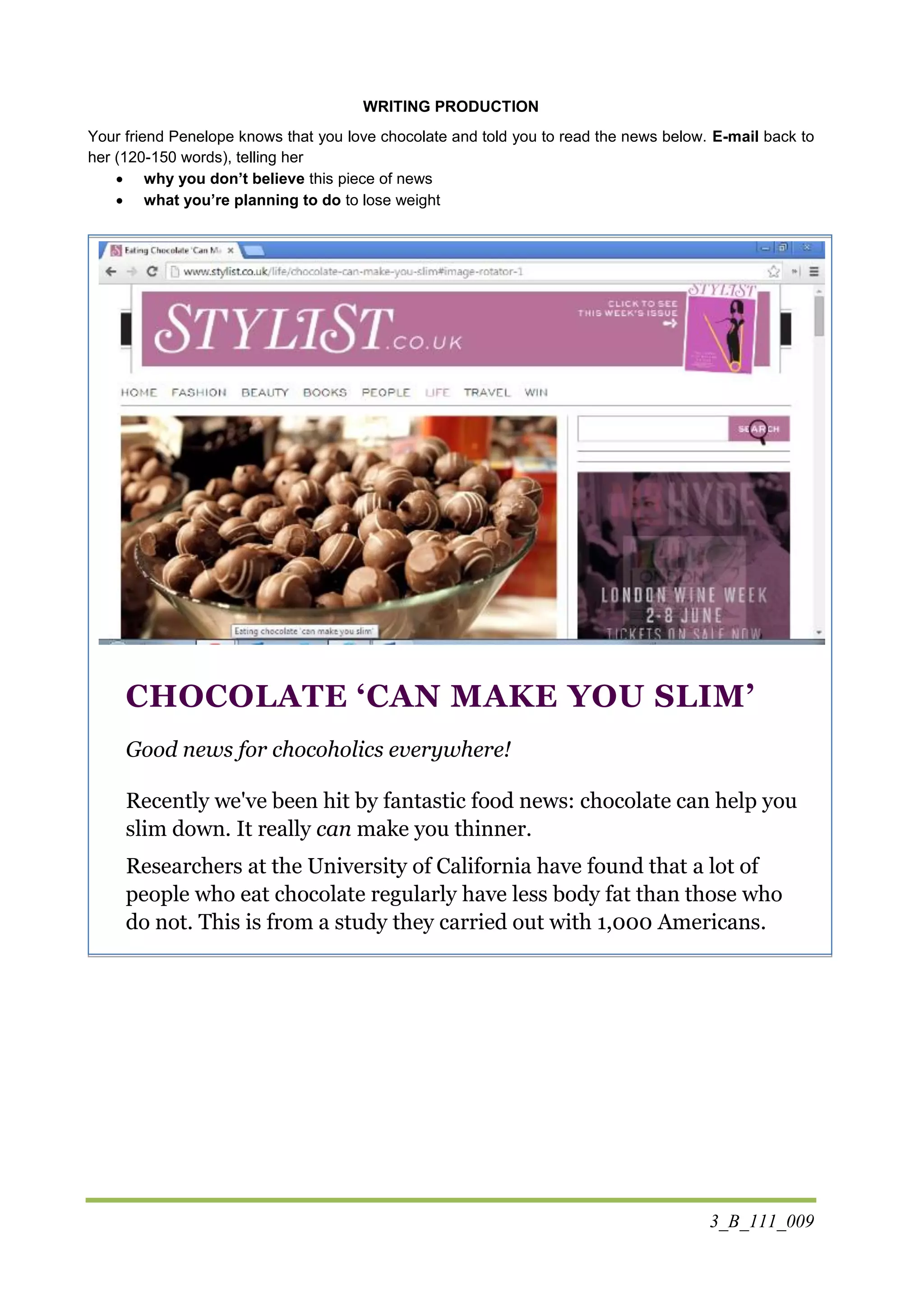 3_B_111_009
WRITING PRODUCTION
Your friend Penelope knows that you love chocolate and told you to read the news below. E-mail back to
her (120-150 words), telling her
 why you don’t believe this piece of news
 what you’re planning to do to lose weight
CHOCOLATE ‘CAN MAKE YOU SLIM’
Good news for chocoholics everywhere!
Recently we've been hit by fantastic food news: chocolate can help you
slim down. It really can make you thinner.
Researchers at the University of California have found that a lot of
people who eat chocolate regularly have less body fat than those who
do not. This is from a study they carried out with 1,000 Americans.
 