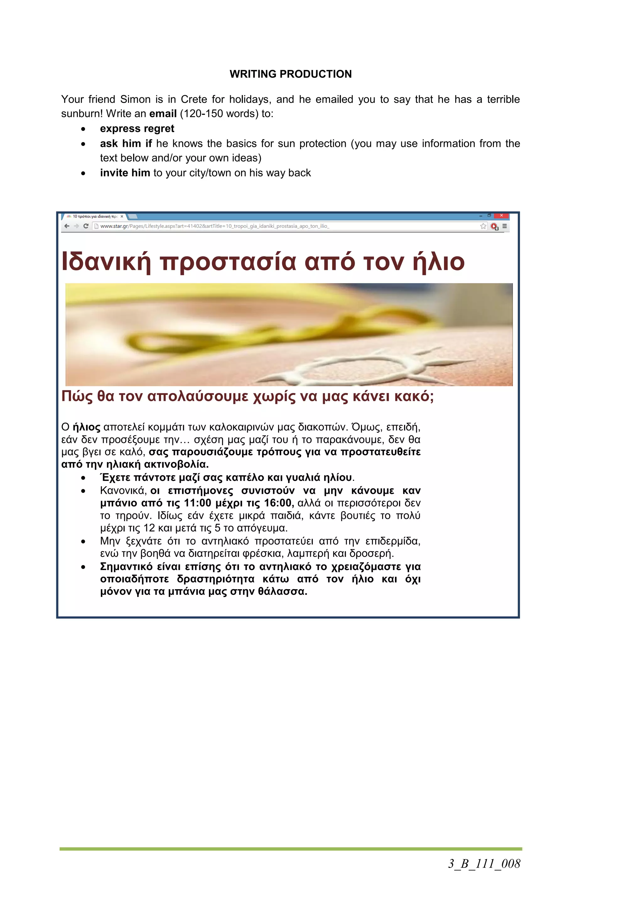 3_B_111_008
WRITING PRODUCTION
Your friend Simon is in Crete for holidays, and he emailed you to say that he has a terrible
sunburn! Write an email (120-150 words) to:
 express regret
 ask him if he knows the basics for sun protection (you may use information from the
text below and/or your own ideas)
 invite him to your city/town on his way back
Ιδανική προστασία από τον ήλιο
Πώς θα τον απολαύσουμε χωρίς να μας κάνει κακό;
Ο ήλιος αποτελεί κομμάτι των καλοκαιρινών μας διακοπών. Όμως, επειδή,
εάν δεν προσέξουμε την… σχέση μας μαζί του ή το παρακάνουμε, δεν θα
μας βγει σε καλό, σας παρουσιάζουμε τρόπους για να προστατευθείτε
από την ηλιακή ακτινοβολία.
 Έχετε πάντοτε μαζί σας καπέλο και γυαλιά ηλίου.
 Κανονικά, οι επιστήμονες συνιστούν να μην κάνουμε καν
μπάνιο από τις 11:00 μέχρι τις 16:00, αλλά οι περισσότεροι δεν
το τηρούν. Ιδίως εάν έχετε μικρά παιδιά, κάντε βουτιές το πολύ
μέχρι τις 12 και μετά τις 5 το απόγευμα.
 Μην ξεχνάτε ότι το αντηλιακό προστατεύει από την επιδερμίδα,
ενώ την βοηθά να διατηρείται φρέσκια, λαμπερή και δροσερή.
 Σημαντικό είναι επίσης ότι το αντηλιακό το χρειαζόμαστε για
οποιαδήποτε δραστηριότητα κάτω από τον ήλιο και όχι
μόνον για τα μπάνια μας στην θάλασσα.
 