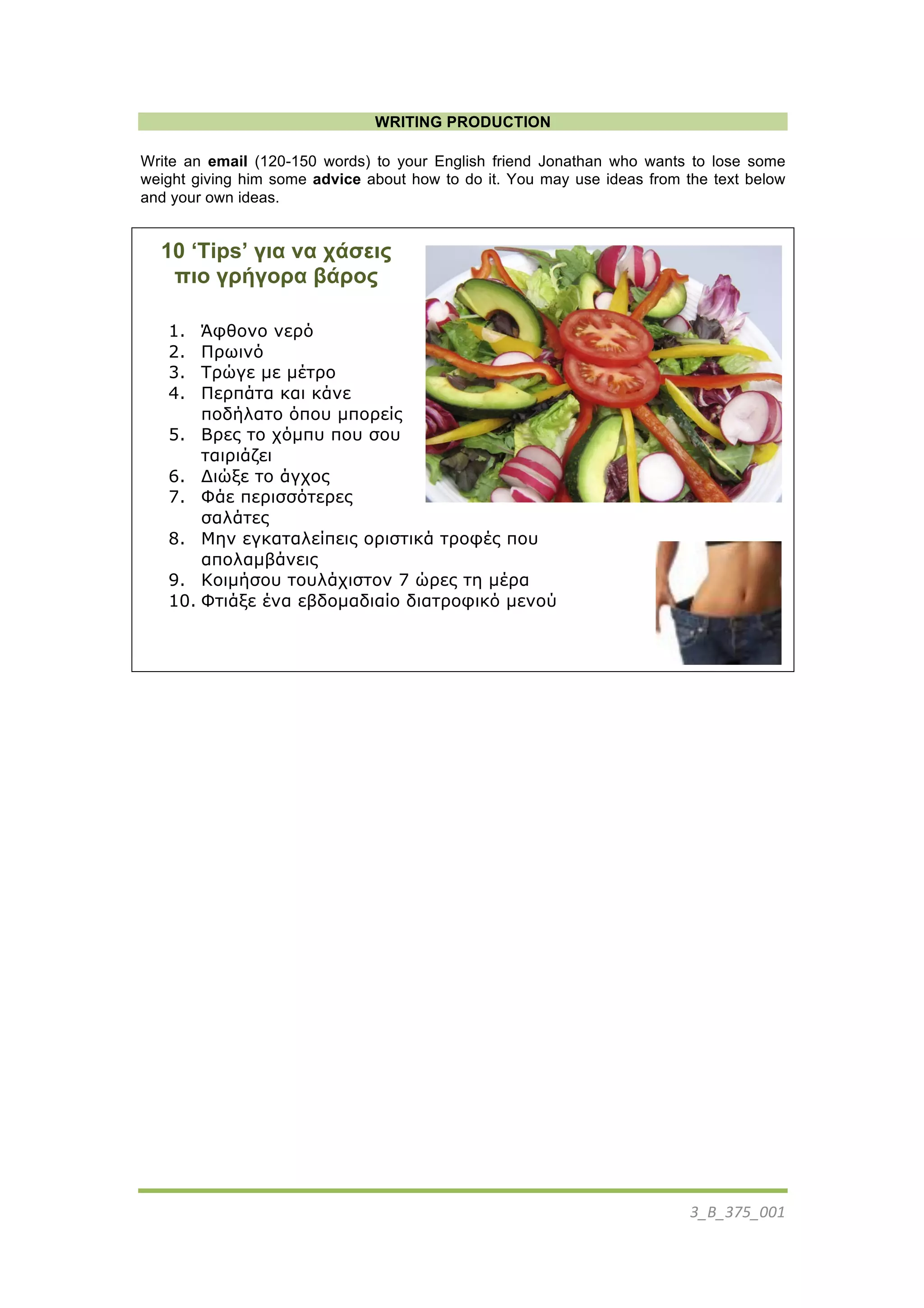 3_B_375_001	
  
	
  
WRITING PRODUCTION
Write an email (120-150 words) to your English friend Jonathan who wants to lose some
weight giving him some advice about how to do it. You may use ideas from the text below
and your own ideas.
10 ‘Tips’ για να χάσεις
πιο γρήγορα βάρος
1. Άφθονο νερό
2. Πρωινό
3. Τρώγε µε µέτρο
4. Περπάτα και κάνε
ποδήλατο όπου µπορείς
5. Βρες το χόµπυ που σου
ταιριάζει
6. Διώξε το άγχος
7. Φάε περισσότερες
σαλάτες
8. Μην εγκαταλείπεις οριστικά τροφές που
απολαµβάνεις
9. Κοιµήσου τουλάχιστον 7 ώρες τη µέρα
10. Φτιάξε ένα εβδοµαδιαίο διατροφικό µενού
 