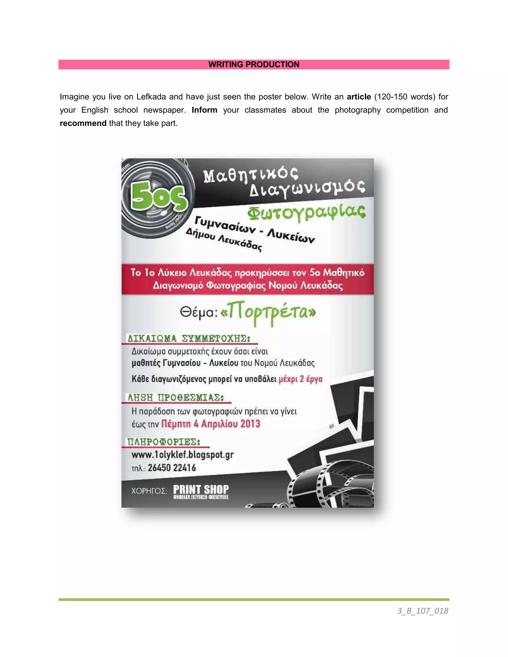 3_B_107_018
WRITING PRODUCTION
Imagine you live on Lefkada and have just seen the poster below. Write an article (120-150 words) for
your English school newspaper. Inform your classmates about the photography competition and
recommend that they take part.
 