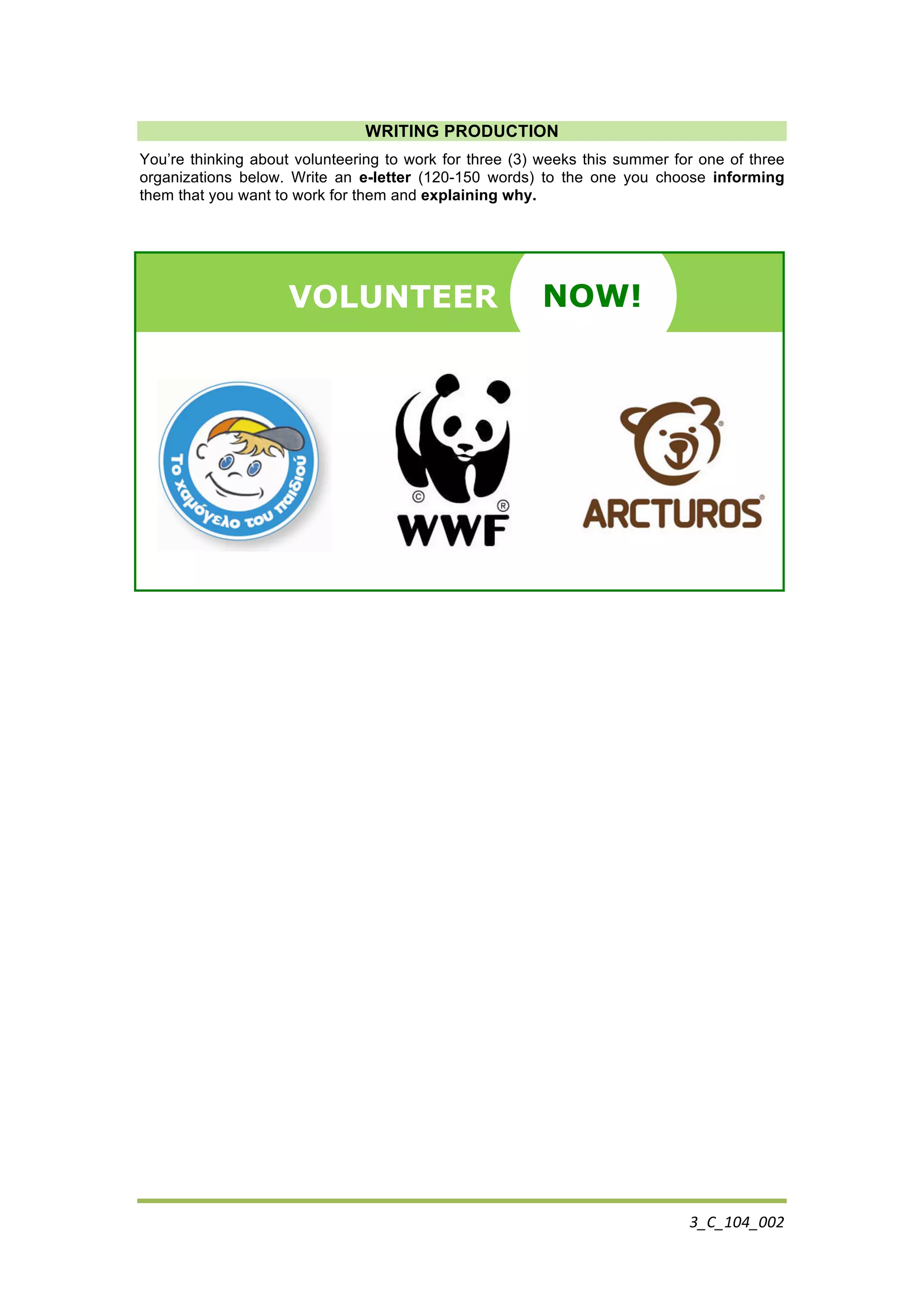 3_C_104_002	
  
	
  
WRITING PRODUCTION
You’re thinking about volunteering to work for three (3) weeks this summer for one of three
organizations below. Write an e-letter (120-150 words) to the one you choose informing
them that you want to work for them and explaining why.
VOLUNTEER NOW!	
  NOW!
 