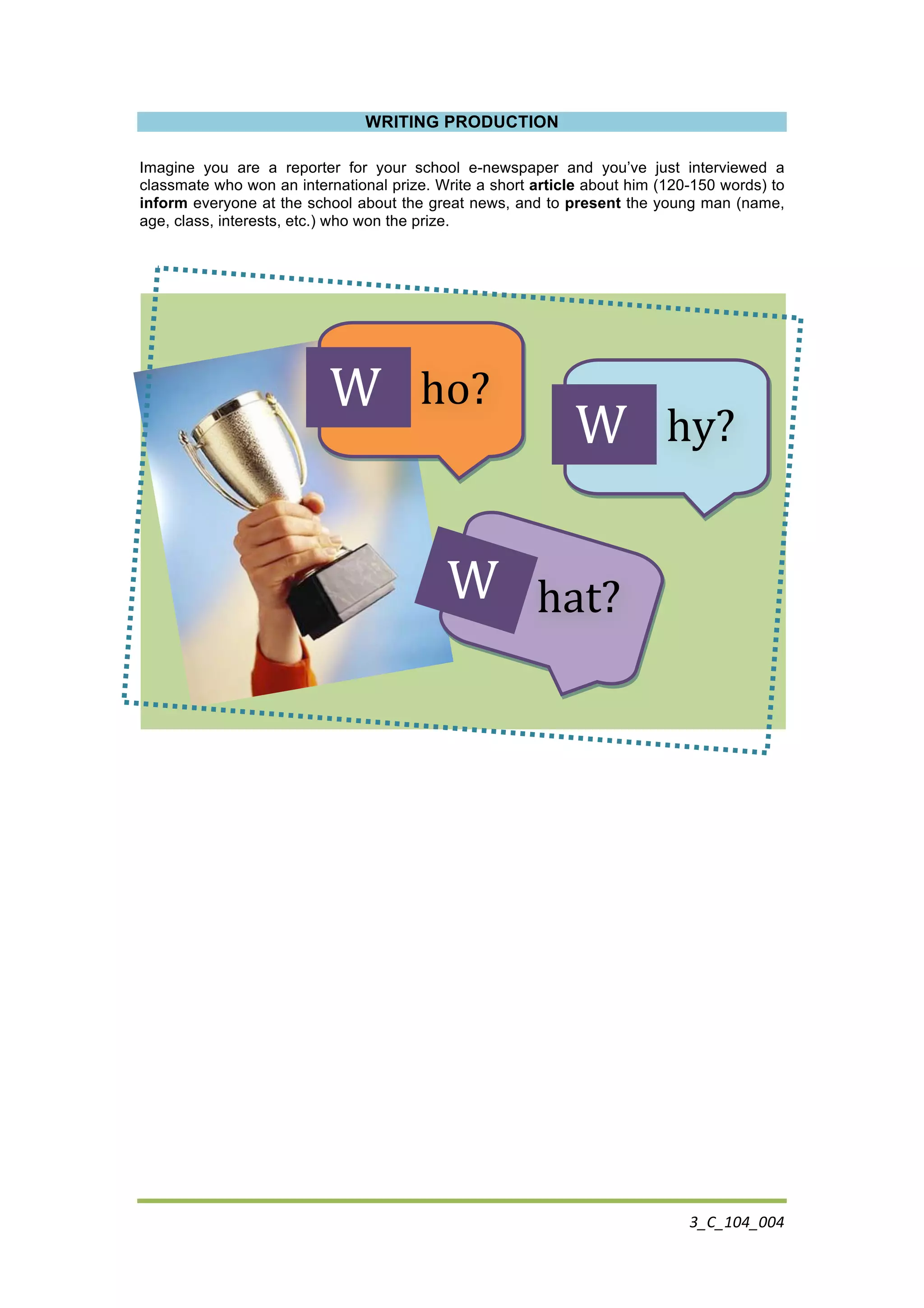 3_C_104_004	
  
	
  
WRITING PRODUCTION
Imagine you are a reporter for your school e-newspaper and you’ve just interviewed a
classmate who won an international prize. Write a short article about him (120-150 words) to
inform everyone at the school about the great news, and to present the young man (name,
age, class, interests, etc.) who won the prize.
	
  	
  	
  	
  	
  	
  	
  	
  	
  	
  	
  	
  	
  	
  	
  	
  	
  	
  	
  	
  	
  ho?	
  
	
  	
  	
  	
  	
  	
  	
  	
  hy?	
  
	
  	
  	
  	
  	
  	
  	
  	
  	
  	
  	
  	
  	
  	
  	
  	
  	
  	
  hat?	
  
	
  W	
  
	
  W	
  
	
  W	
  
 