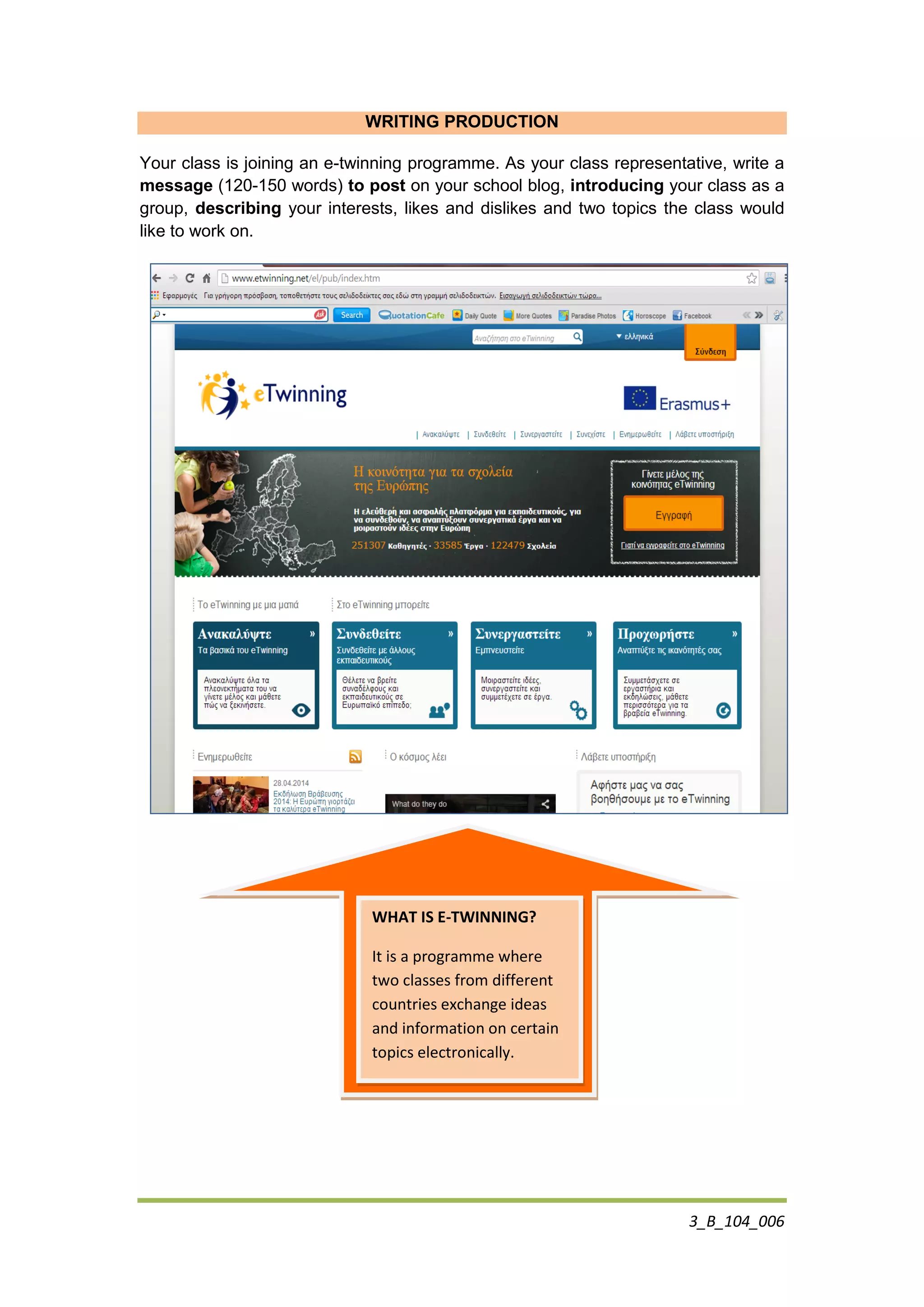 3_B_104_006
WRITING PRODUCTION
Your class is joining an e-twinning programme. As your class representative, write a
message (120-150 words) to post on your school blog, introducing your class as a
group, describing your interests, likes and dislikes and two topics the class would
like to work on.
WHAT IS E-TWINNING?
It is a programme where
two classes from different
countries exchange ideas
and information on certain
topics electronically.
 