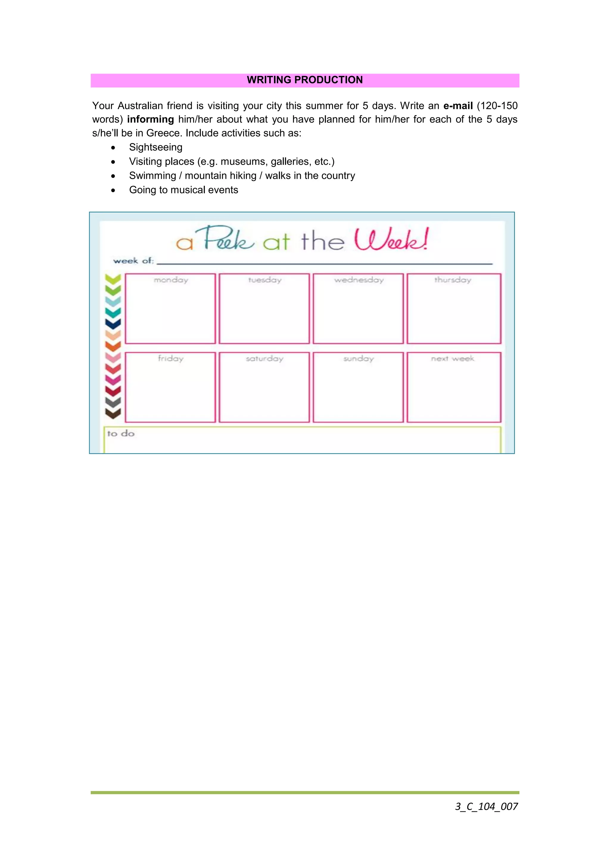 3_C_104_007
WRITING PRODUCTION
Your Australian friend is visiting your city this summer for 5 days. Write an e-mail (120-150
words) informing him/her about what you have planned for him/her for each of the 5 days
s/he’ll be in Greece. Include activities such as:
 Sightseeing
 Visiting places (e.g. museums, galleries, etc.)
 Swimming / mountain hiking / walks in the country
 Going to musical events
 