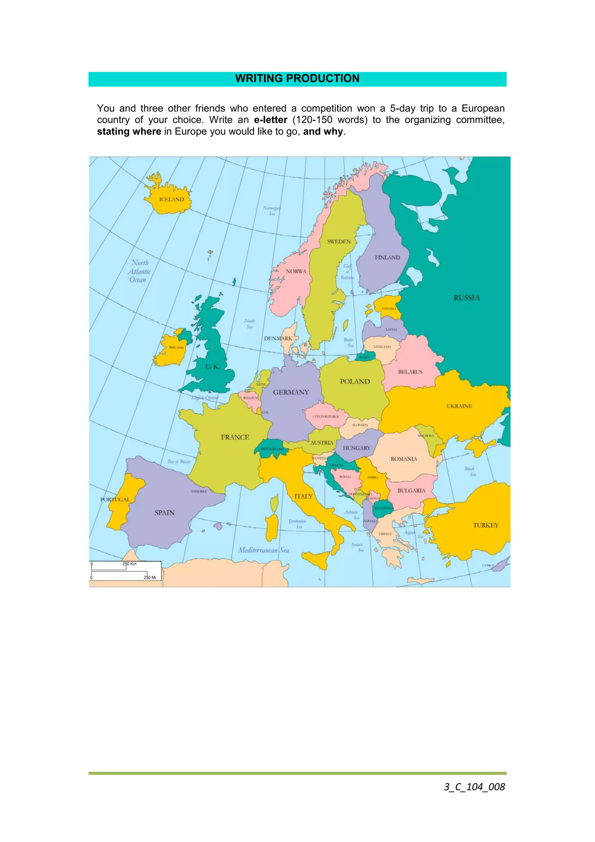 3_C_104_008
WRITING PRODUCTION
You and three other friends who entered a competition won a 5-day trip to a European
country of your choice. Write an e-letter (120-150 words) to the organizing committee,
stating where in Europe you would like to go, and why.
 