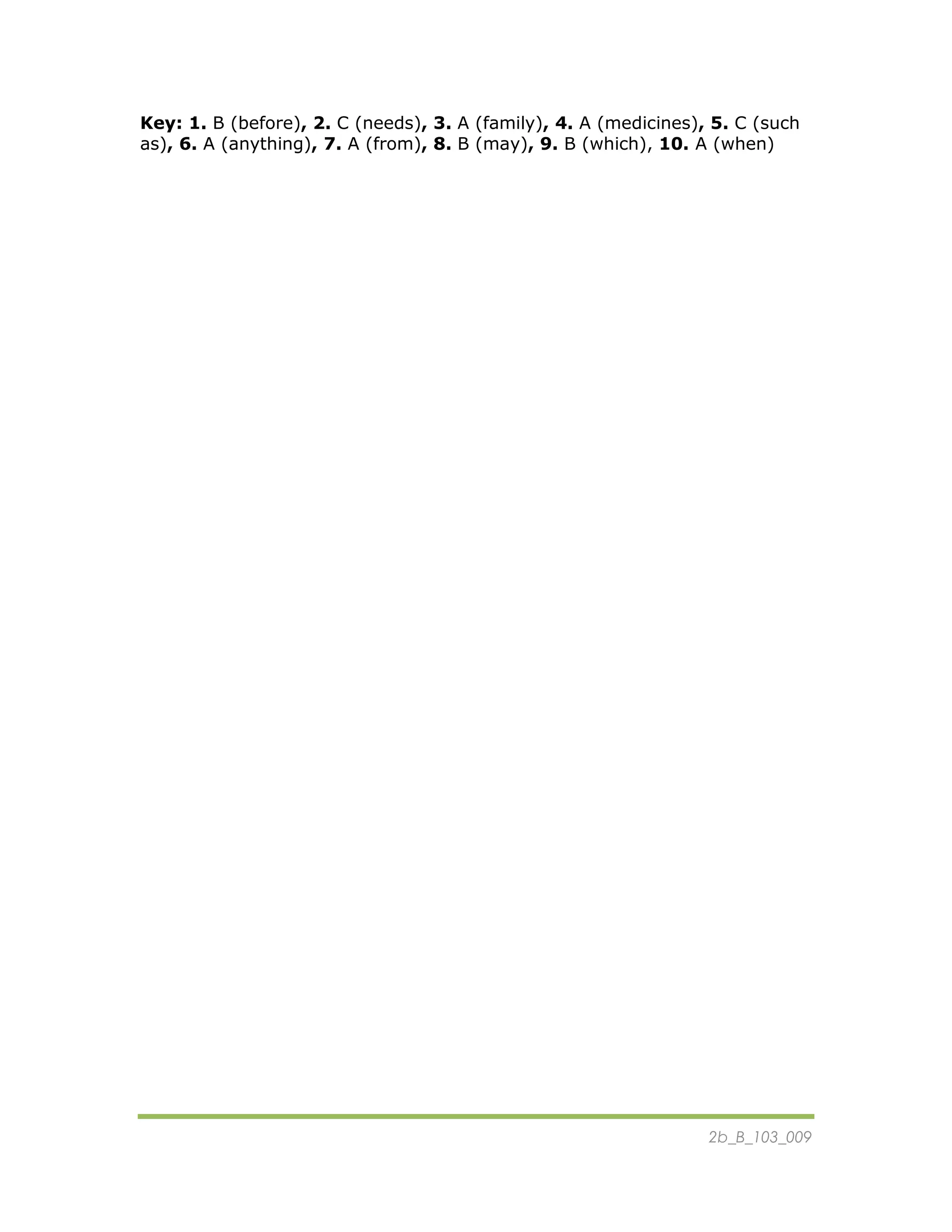 2b_B_103_009
Key: 1. B (before), 2. C (needs), 3. A (family), 4. A (medicines), 5. C (such
as), 6. A (anything), 7. A (from), 8. B (may), 9. B (which), 10. A (when)
 