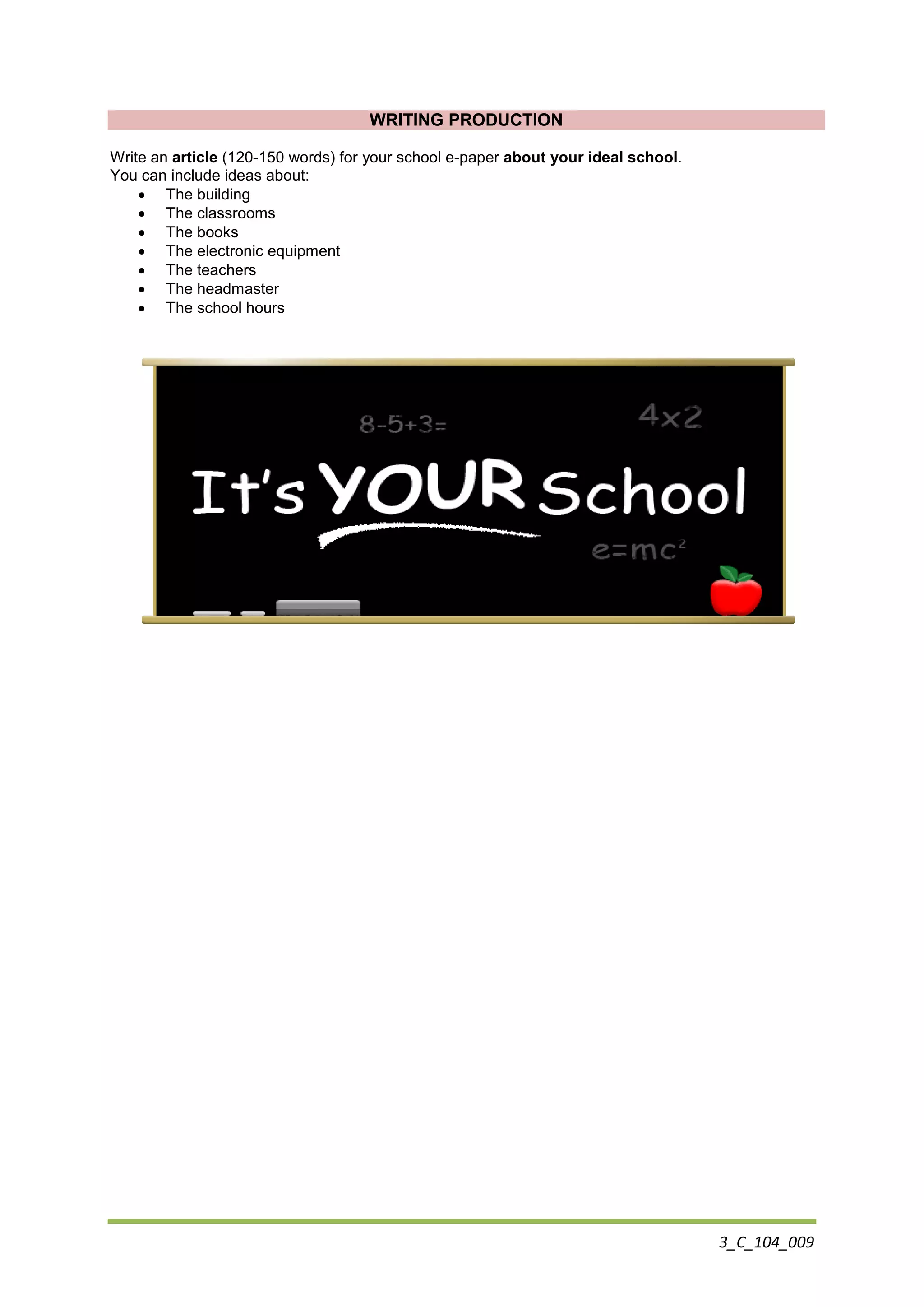 3_C_104_009
WRITING PRODUCTION
Write an article (120-150 words) for your school e-paper about your ideal school.
You can include ideas about:
 The building
 The classrooms
 The books
 The electronic equipment
 The teachers
 The headmaster
 The school hours
 