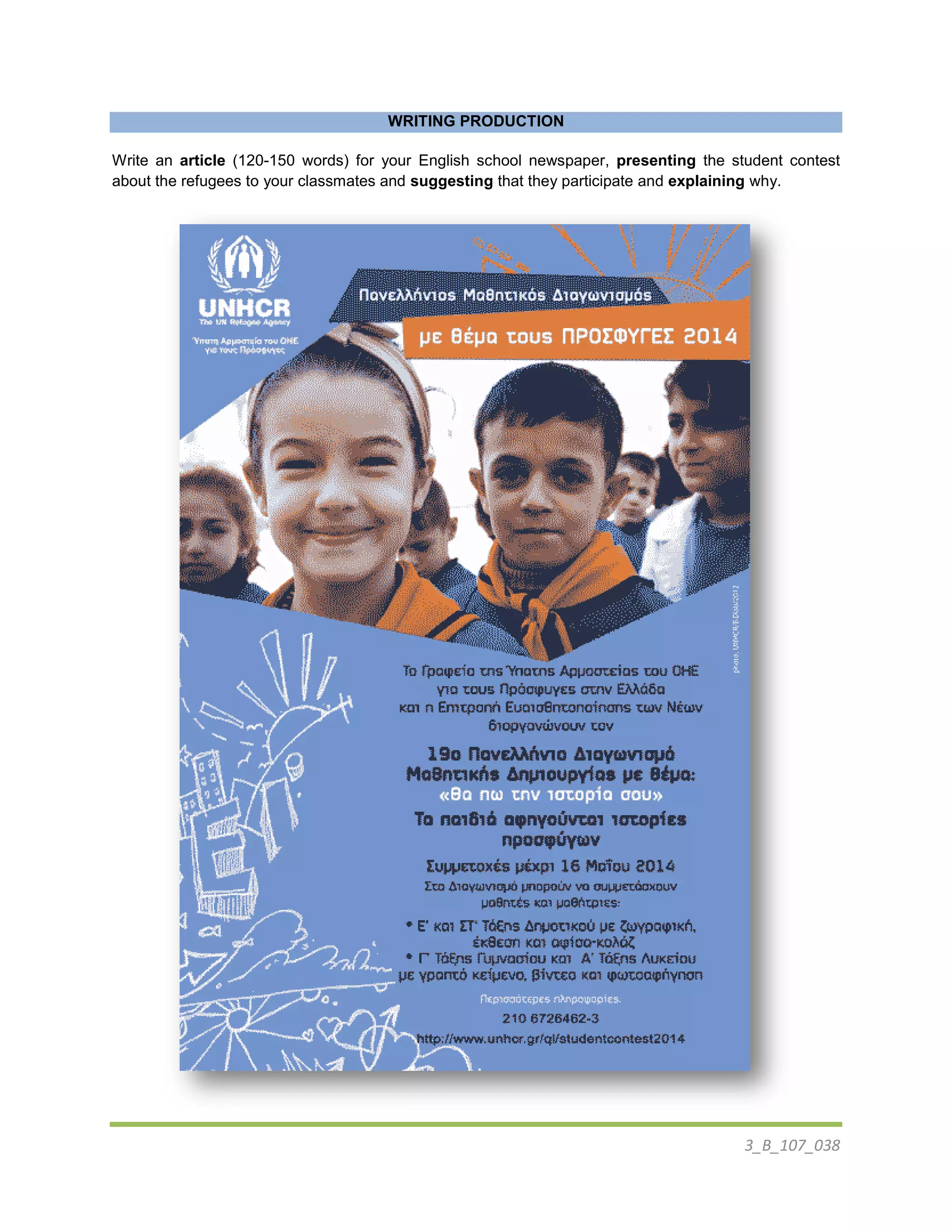 3_B_107_038
WRITING PRODUCTION
Write an article (120-150 words) for your English school newspaper, presenting the student contest
about the refugees to your classmates and suggesting that they participate and explaining why.
 