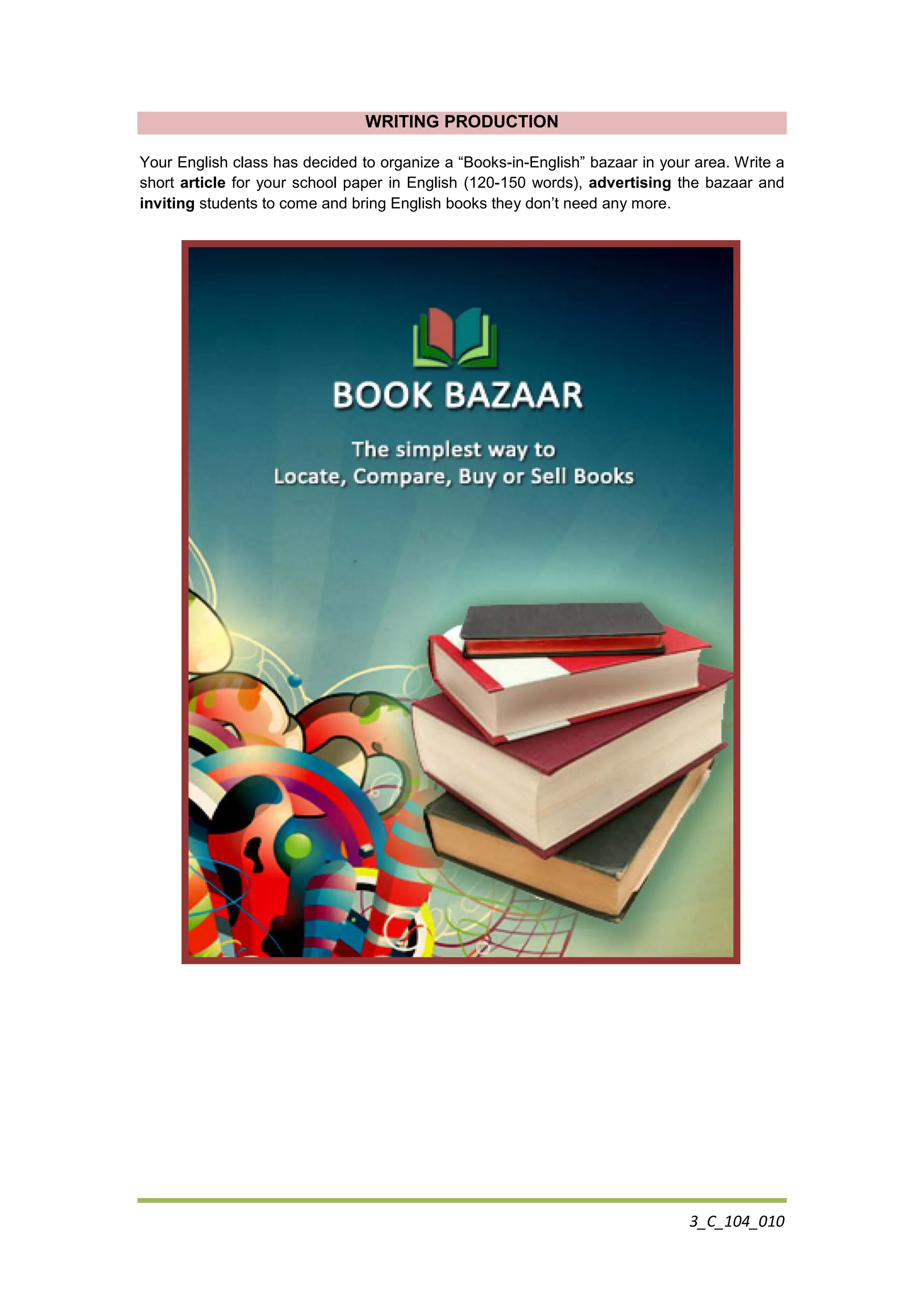 3_C_104_010
WRITING PRODUCTION
Your English class has decided to organize a “Books-in-English” bazaar in your area. Write a
short article for your school paper in English (120-150 words), advertising the bazaar and
inviting students to come and bring English books they don’t need any more.
 