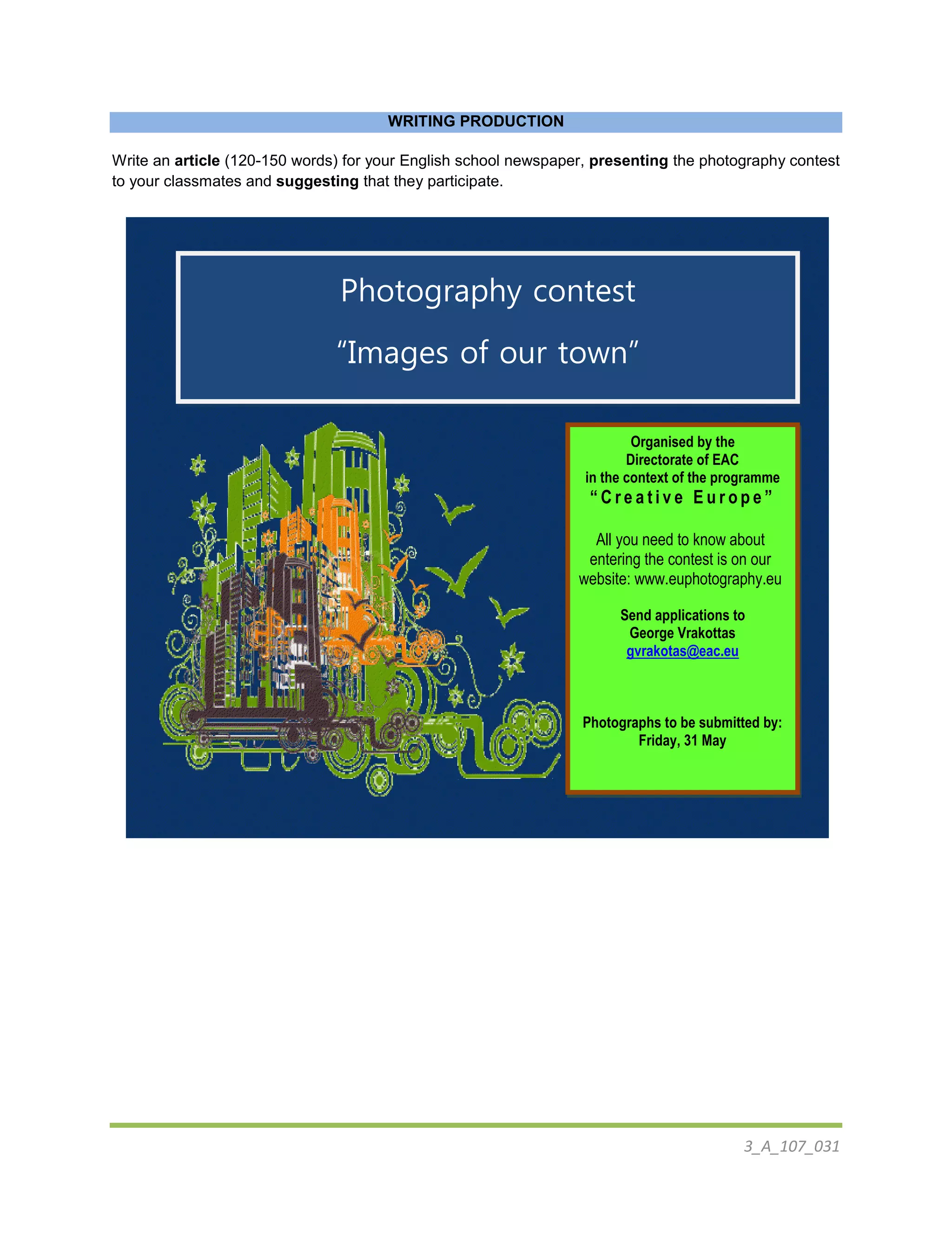 3_A_107_031
WRITING PRODUCTION
Write an article (120-150 words) for your English school newspaper, presenting the photography contest
to your classmates and suggesting that they participate.
Photography contest
“Images of our town”
For European high school students
Organised by the
Directorate of EAC
in the context of the programme
“ C r e a t i v e E u r o p e ”
All you need to know about
entering the contest is on our
website: www.euphotography.eu
Send applications to
George Vrakottas
gvrakotas@eac.eu
Photographs to be submitted by:
Friday, 31 May
 