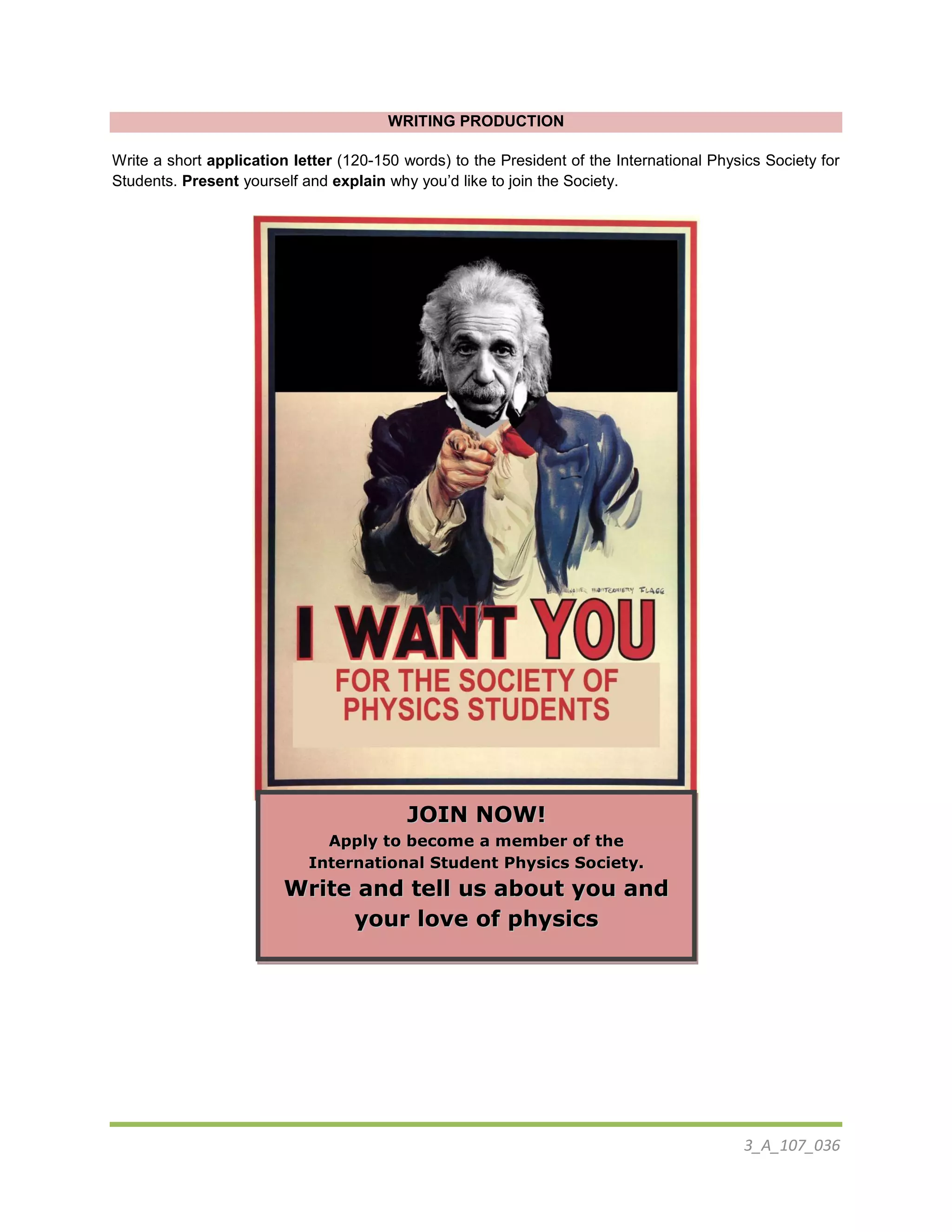 3_A_107_036
WRITING PRODUCTION
Write a short application letter (120-150 words) to the President of the International Physics Society for
Students. Present yourself and explain why you’d like to join the Society.
JJOOIINN NNOOWW!!
AAppppllyy ttoo bbeeccoommee aa mmeemmbbeerr ooff tthhee
IInntteerrnnaattiioonnaall SSttuuddeenntt PPhhyyssiiccss SSoocciieettyy..
WWrriittee aanndd tteellll uuss aabboouutt yyoouu aanndd
yyoouurr lloovvee ooff pphhyyssiiccss
 