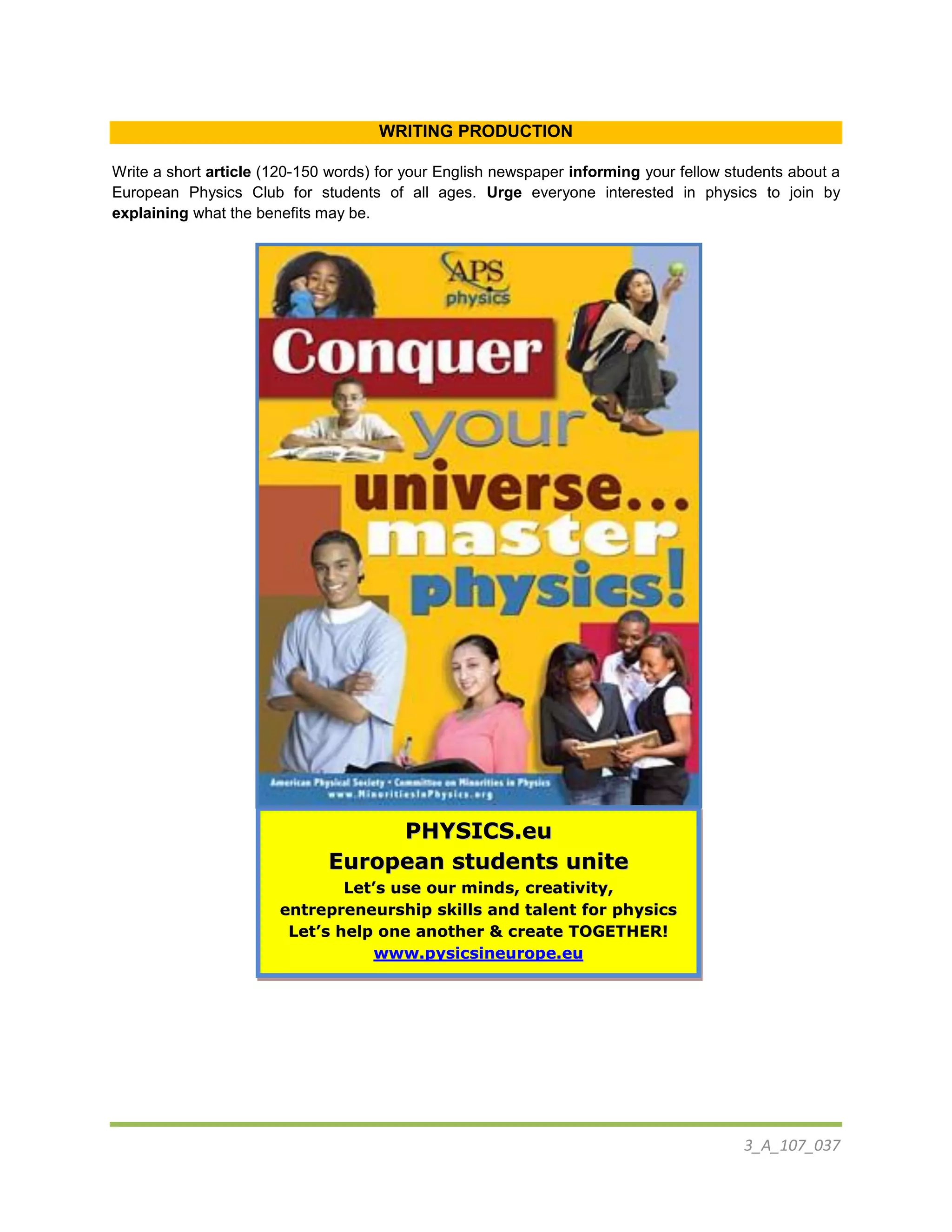 3_A_107_037
WRITING PRODUCTION
Write a short article (120-150 words) for your English newspaper informing your fellow students about a
European Physics Club for students of all ages. Urge everyone interested in physics to join by
explaining what the benefits may be.
PPHHYYSSIICCSS..eeuu
EEuurrooppeeaann ssttuuddeennttss uunniittee
LLeett’’ss uussee oouurr mmiinnddss,, ccrreeaattiivviittyy,,
eennttrreepprreenneeuurrsshhiipp sskkiillllss aanndd ttaalleenntt ffoorr pphhyyssiiccss
LLeett’’ss hheellpp oonnee aannootthheerr && ccrreeaattee TTOOGGEETTHHEERR!!
wwwwww..ppyyssiiccssiinneeuurrooppee..eeuu
 