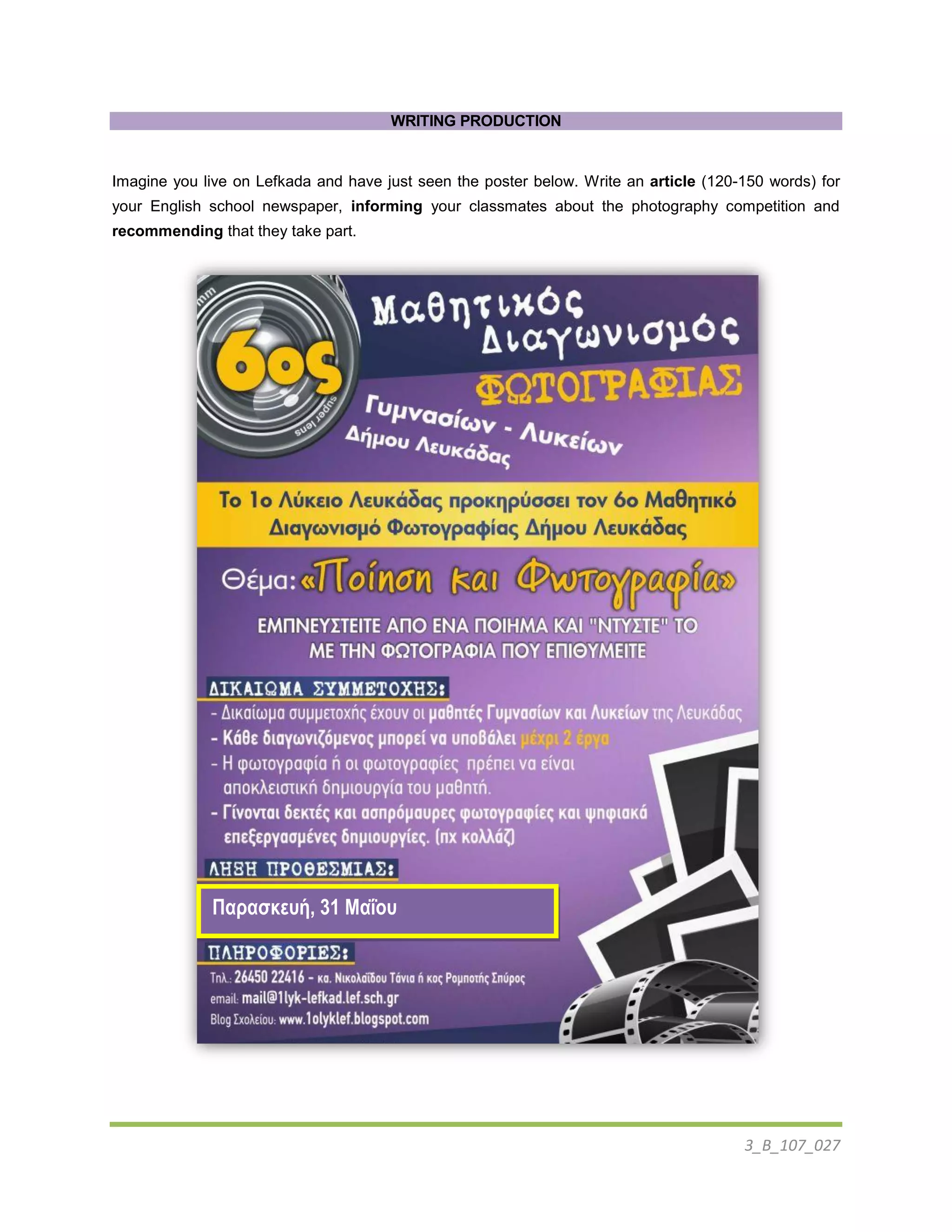 3_B_107_027
WRITING PRODUCTION
Imagine you live on Lefkada and have just seen the poster below. Write an article (120-150 words) for
your English school newspaper, informing your classmates about the photography competition and
recommending that they take part.
Παρασκευή, 31 Μαΐου
 