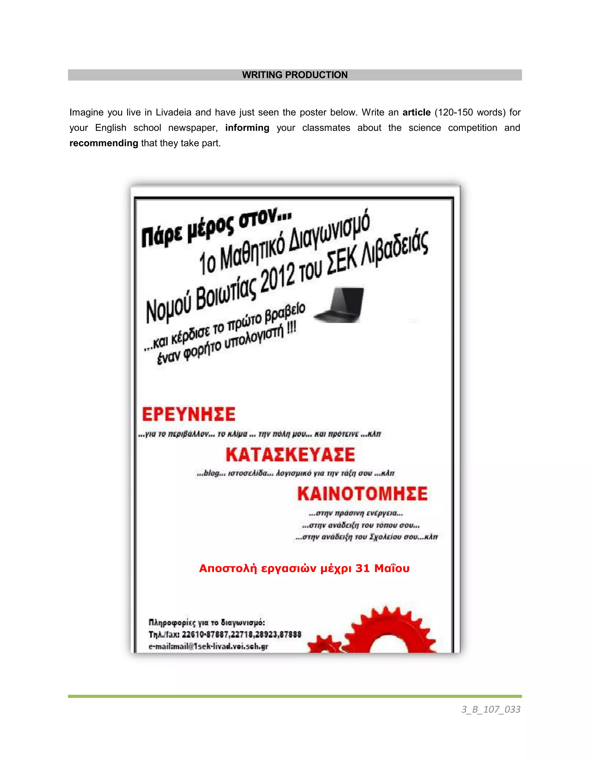 3_B_107_033
WRITING PRODUCTION
Imagine you live in Livadeia and have just seen the poster below. Write an article (120-150 words) for
your English school newspaper, informing your classmates about the science competition and
recommending that they take part.
Αποστολή εργασιών μέχρι 31 Μαΐου
 