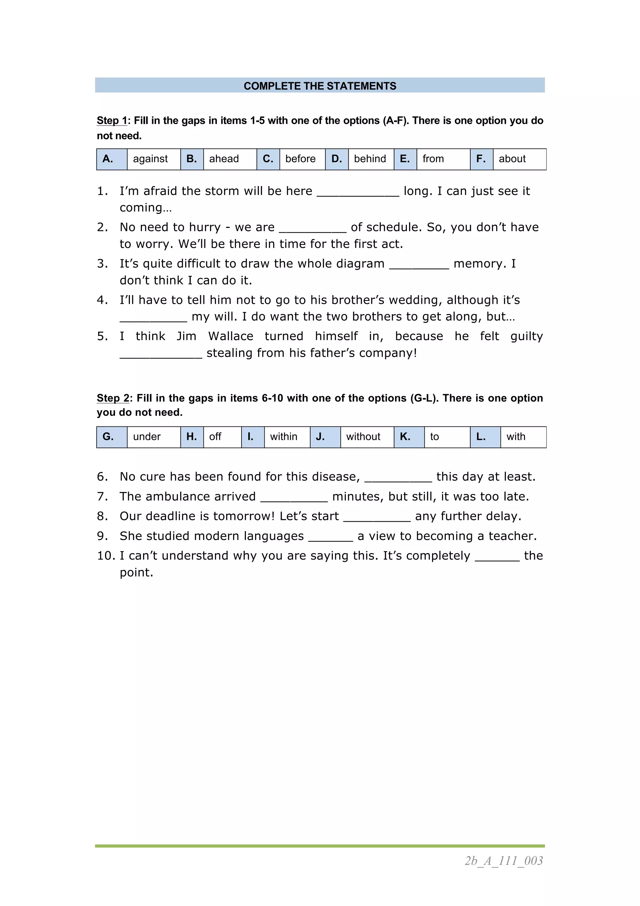 2b_A_111_003
COMPLETE THE STATEMENTS
Step 1: Fill in the gaps in items 1-5 with one of the options (A-F). There is one option you do
not need.
A. against B. ahead C. before D. behind E. from F. about
1. I’m afraid the storm will be here ___________ long. I can just see it
coming…
2. No need to hurry - we are _________ of schedule. So, you don’t have
to worry. We’ll be there in time for the first act.
3. It’s quite difficult to draw the whole diagram ________ memory. I
don’t think I can do it.
4. I’ll have to tell him not to go to his brother’s wedding, although it’s
_________ my will. I do want the two brothers to get along, but…
5. I think Jim Wallace turned himself in, because he felt guilty
___________ stealing from his father’s company!
Step 2: Fill in the gaps in items 6-10 with one of the options (G-L). There is one option
you do not need.
G. under H. off I. within J. without K. to L. with
6. No cure has been found for this disease, _________ this day at least.
7. The ambulance arrived _________ minutes, but still, it was too late.
8. Our deadline is tomorrow! Let’s start _________ any further delay.
9. She studied modern languages ______ a view to becoming a teacher.
10. I can’t understand why you are saying this. It’s completely ______ the
point.
 