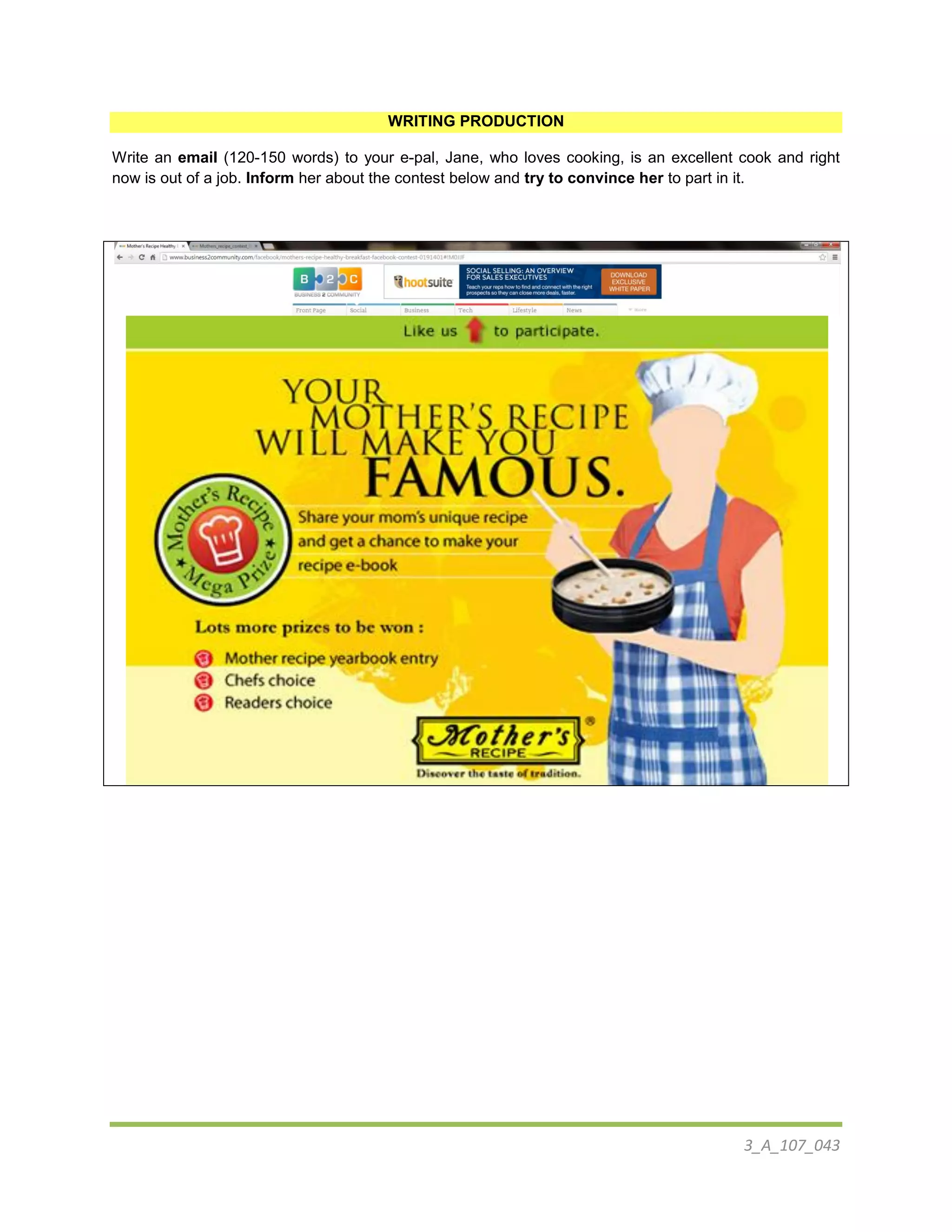 3_A_107_043
WRITING PRODUCTION
Write an email (120-150 words) to your e-pal, Jane, who loves cooking, is an excellent cook and right
now is out of a job. Inform her about the contest below and try to convince her to part in it.
 