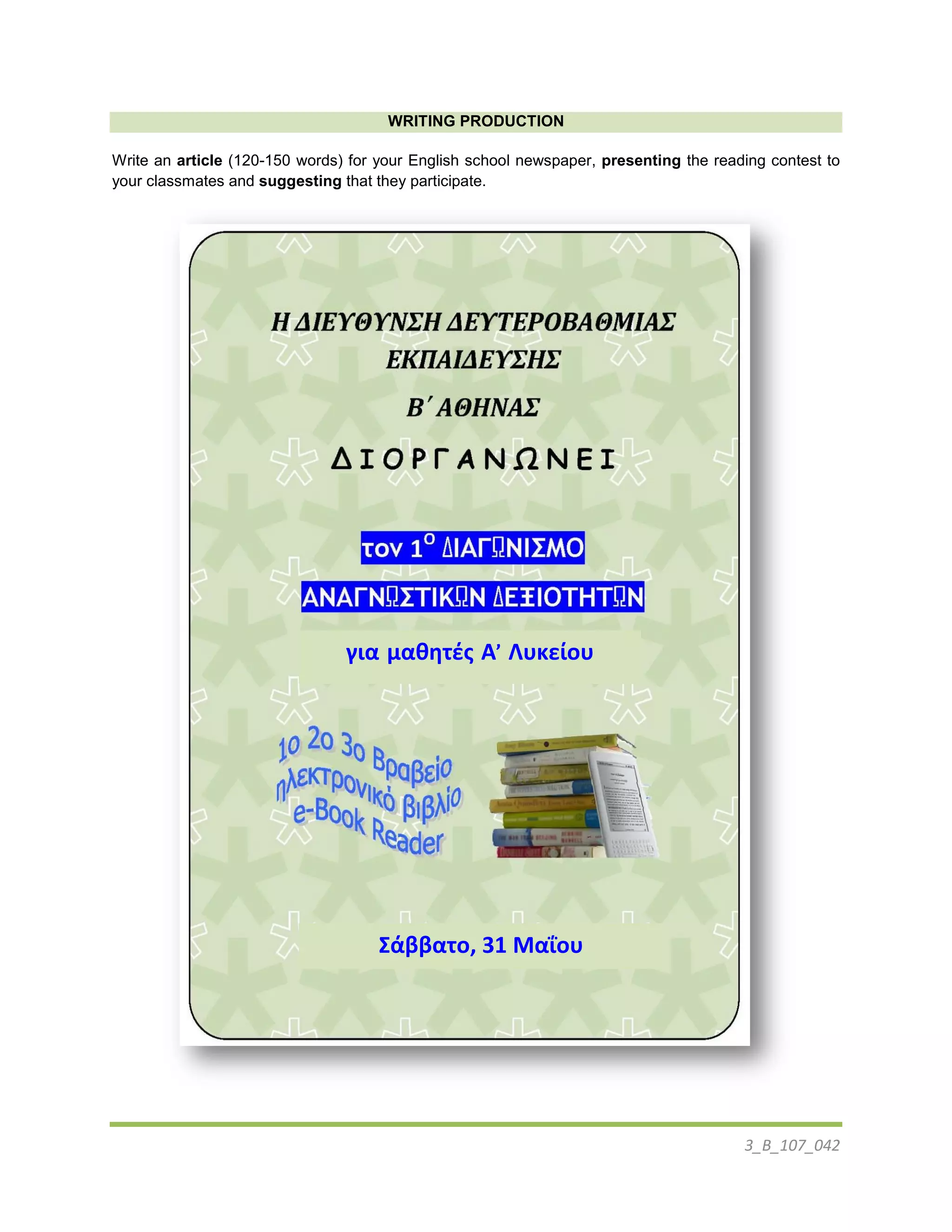 3_B_107_042
WRITING PRODUCTION
Write an article (120-150 words) for your English school newspaper, presenting the reading contest to
your classmates and suggesting that they participate.
για μαθητές Α’ Λυκείου
Σάββατο, 31 Μαΐου
 