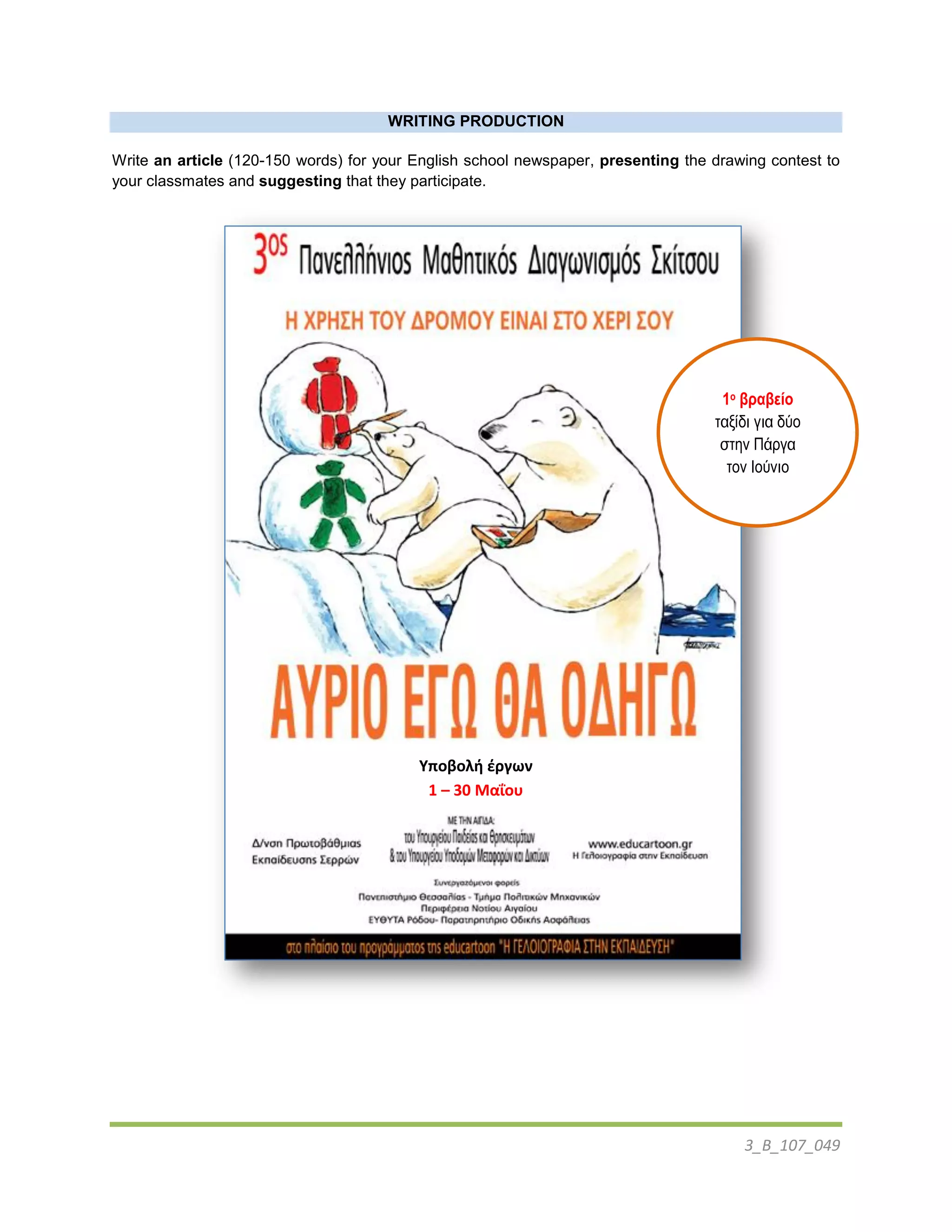 3_B_107_049
WRITING PRODUCTION
Write an article (120-150 words) for your English school newspaper, presenting the drawing contest to
your classmates and suggesting that they participate.
Υποβολή έργων
1 – 30 Μαΐου
1ο βραβείο
ταξίδι για δύο
στην Πάπγα
τον Ιούνιο
 