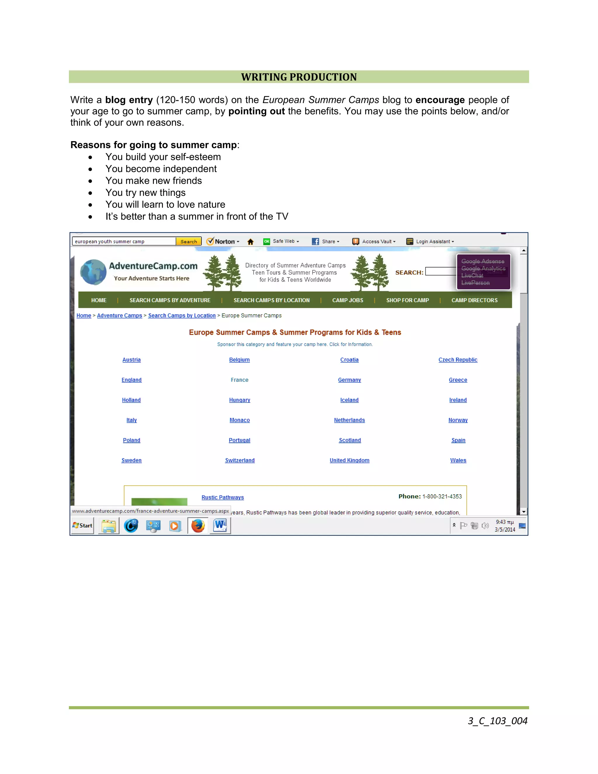 3_C_103_004
WRITING PRODUCTION
Write a blog entry (120-150 words) on the European Summer Camps blog to encourage people of
your age to go to summer camp, by pointing out the benefits. You may use the points below, and/or
think of your own reasons.
Reasons for going to summer camp:
 You build your self-esteem
 You become independent
 You make new friends
 You try new things
 You will learn to love nature
 It’s better than a summer in front of the TV
 