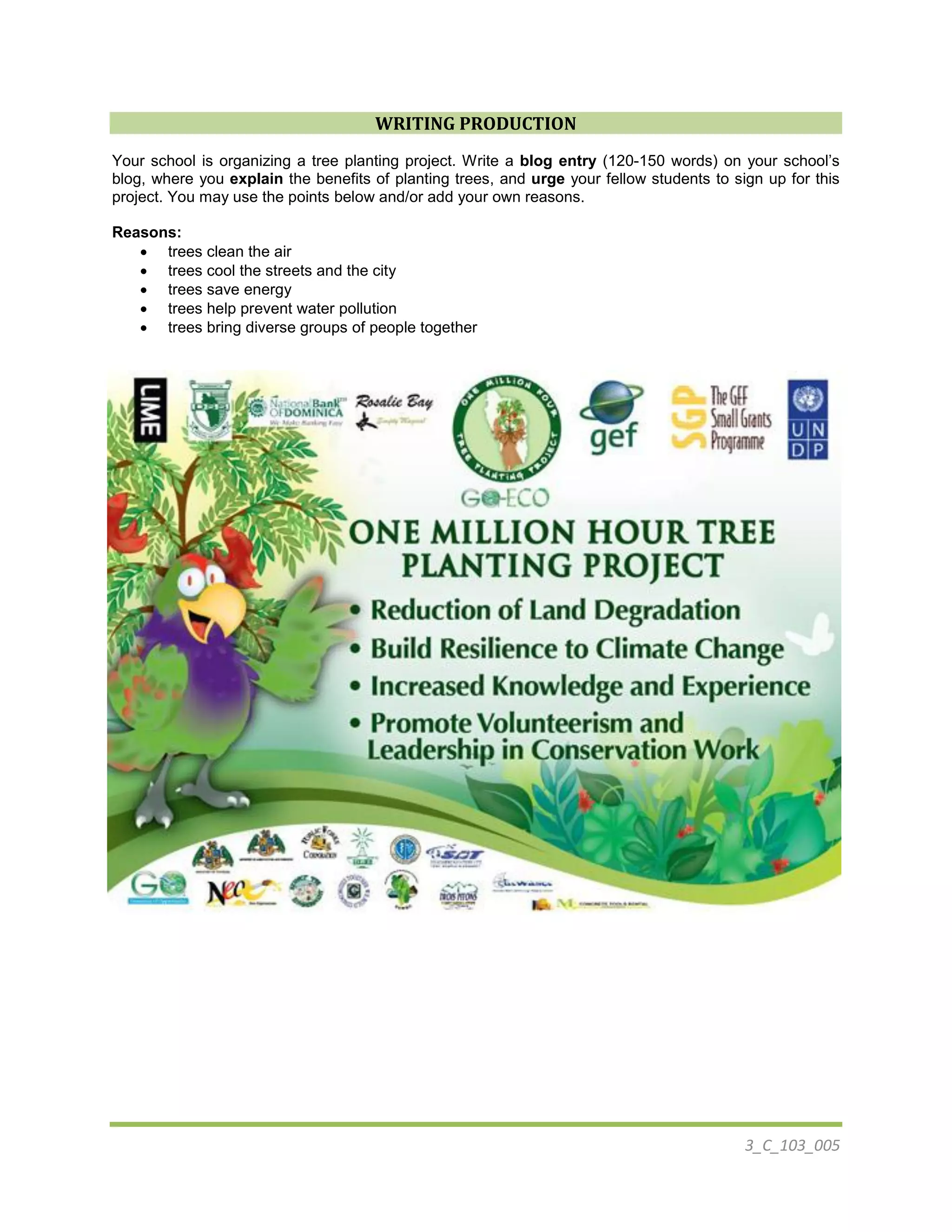 3_C_103_005
WRITING PRODUCTION
Your school is organizing a tree planting project. Write a blog entry (120-150 words) on your school’s
blog, where you explain the benefits of planting trees, and urge your fellow students to sign up for this
project. You may use the points below and/or add your own reasons.
Reasons:
 trees clean the air
 trees cool the streets and the city
 trees save energy
 trees help prevent water pollution
 trees bring diverse groups of people together
 