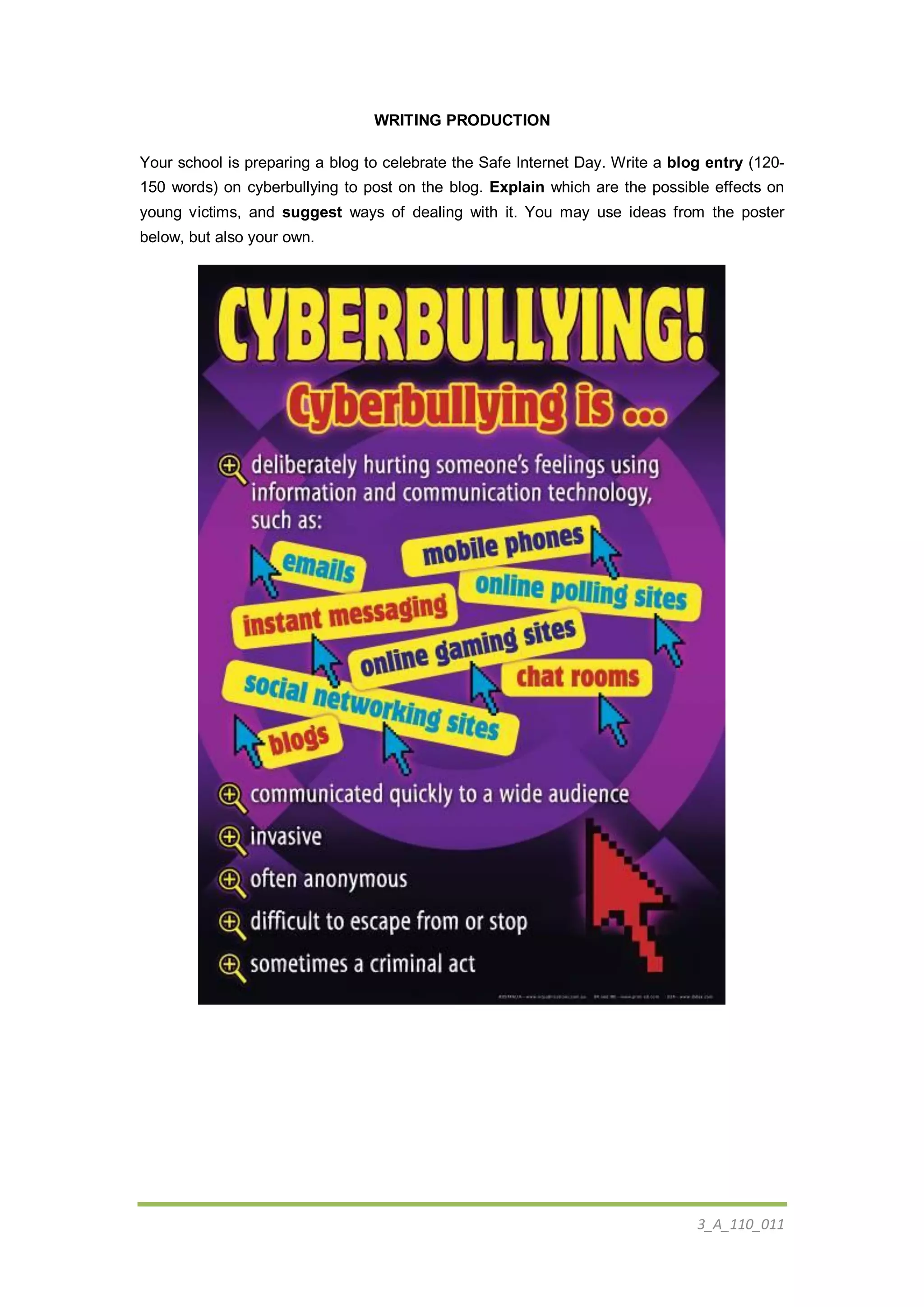3_A_110_011
WRITING PRODUCTION
Your school is preparing a blog to celebrate the Safe Internet Day. Write a blog entry (120-
150 words) on cyberbullying to post on the blog. Explain which are the possible effects on
young victims, and suggest ways of dealing with it. You may use ideas from the poster
below, but also your own.
 