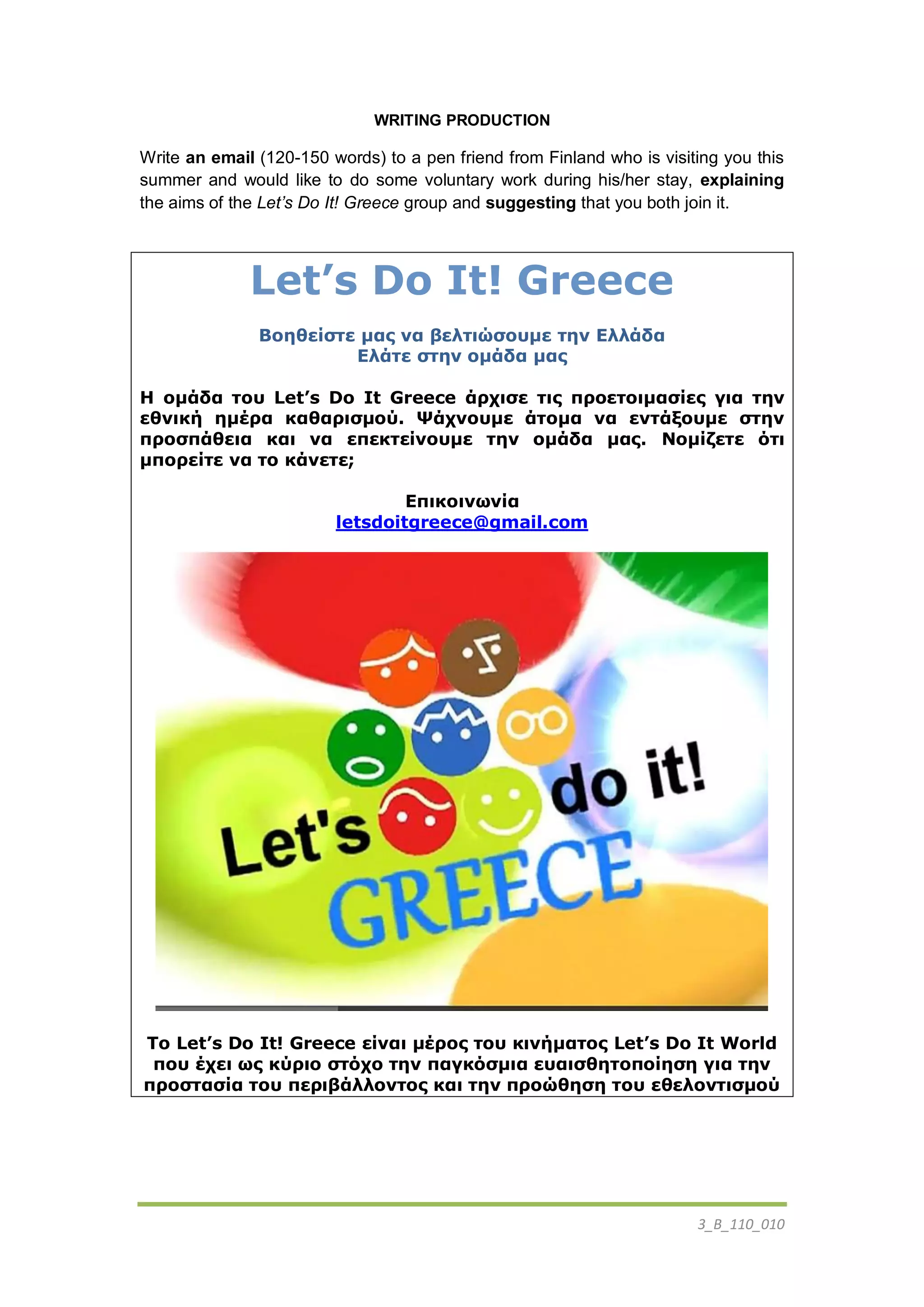 3_B_110_010
WRITING PRODUCTION
Write an email (120-150 words) to a pen friend from Finland who is visiting you this
summer and would like to do some voluntary work during his/her stay, explaining
the aims of the Let’s Do It! Greece group and suggesting that you both join it.
Let’s Do It! Greece
Βοηθείστε μας να βελτιώσουμε την Ελλάδα
Ελάτε στην ομάδα μας
Η ομάδα του Let’s Do It Greece άρχισε τις προετοιμασίες για την
εθνική ημέρα καθαρισμού. Ψάχνουμε άτομα να εντάξουμε στην
προσπάθεια και να επεκτείνουμε την ομάδα μας. Νομίζετε ότι
μπορείτε να το κάνετε;
Επικοινωνία
letsdoitgreece@gmail.com
To Let’s Do It! Greece είναι μέρος του κινήματος Let’s Do It World
που έχει ως κύριο στόχο την παγκόσμια ευαισθητοποίηση για την
προστασία του περιβάλλοντος και την προώθηση του εθελοντισμού
 