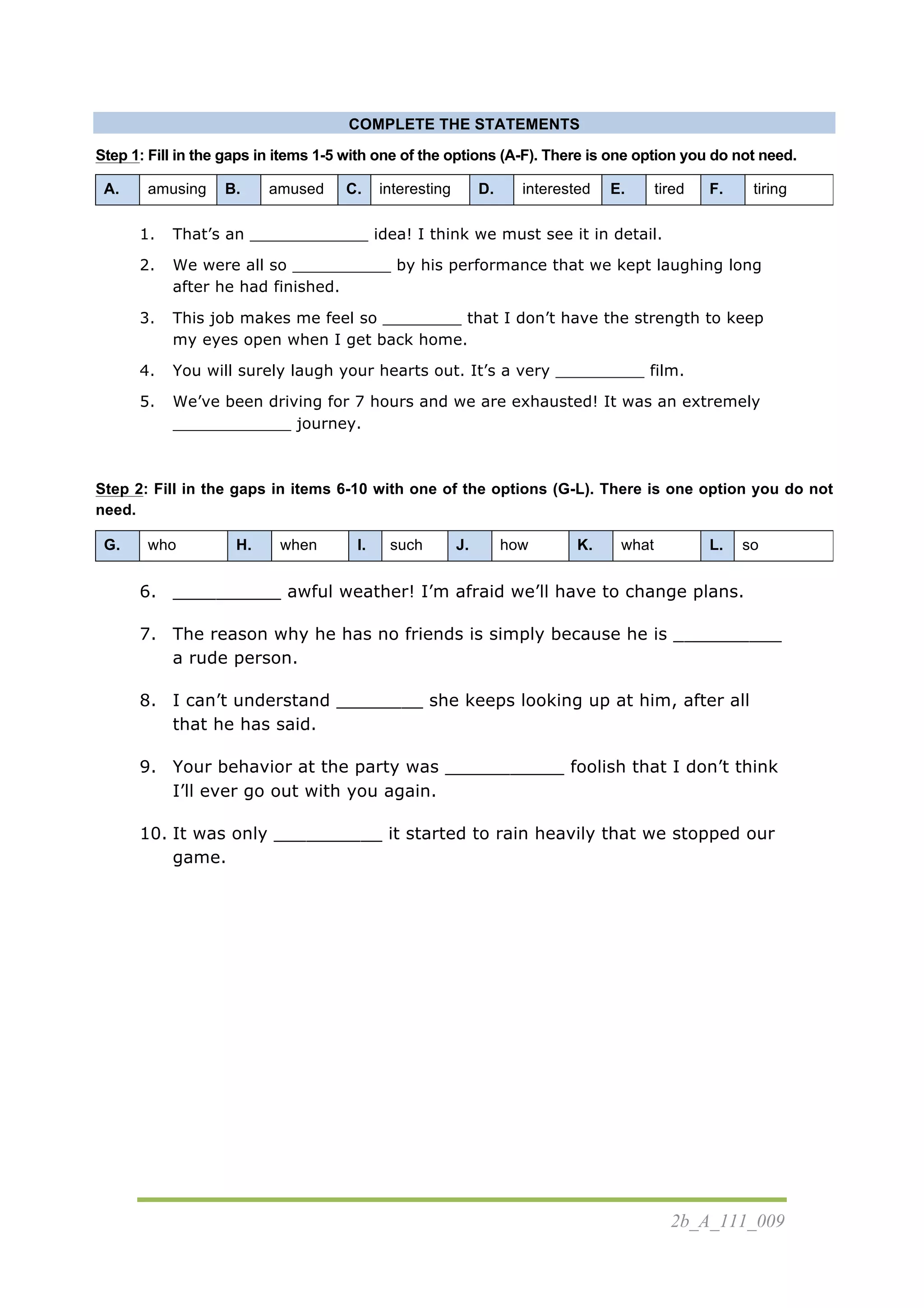 2b_A_111_009
COMPLETE THE STATEMENTS
Step 1: Fill in the gaps in items 1-5 with one of the options (A-F). There is one option you do not need.
A. amusing B. amused C. interesting D. interested E. tired F. tiring
1. That’s an ____________ idea! I think we must see it in detail.
2. We were all so __________ by his performance that we kept laughing long
after he had finished.
3. This job makes me feel so ________ that I don’t have the strength to keep
my eyes open when I get back home.
4. You will surely laugh your hearts out. It’s a very _________ film.
5. We’ve been driving for 7 hours and we are exhausted! It was an extremely
____________ journey.
Step 2: Fill in the gaps in items 6-10 with one of the options (G-L). There is one option you do not
need.
G. who H. when I. such J. how K. what L. so
6. __________ awful weather! I’m afraid we’ll have to change plans.
7. The reason why he has no friends is simply because he is __________
a rude person.
8. I can’t understand ________ she keeps looking up at him, after all
that he has said.
9. Your behavior at the party was ___________ foolish that I don’t think
I’ll ever go out with you again.
10. It was only __________ it started to rain heavily that we stopped our
game.
 