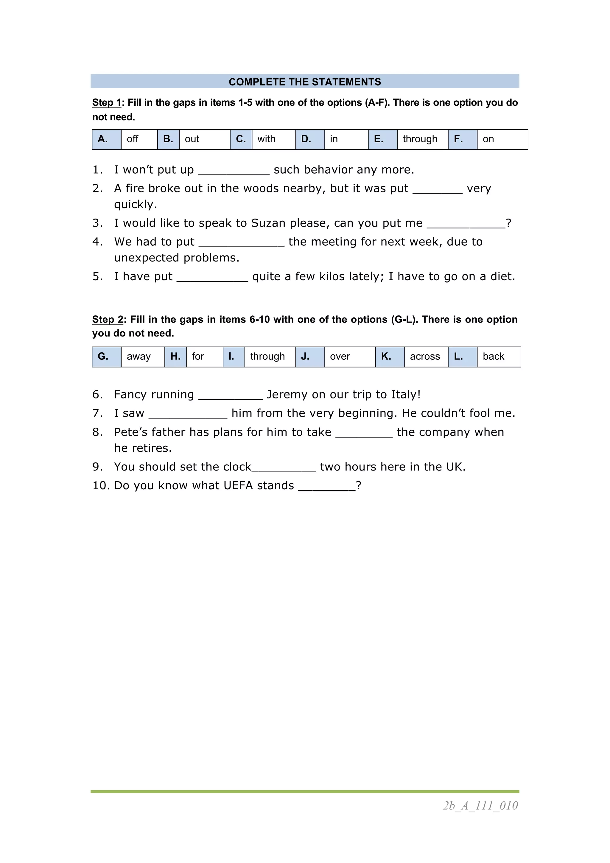 2b_A_111_010
COMPLETE THE STATEMENTS
Step 1: Fill in the gaps in items 1-5 with one of the options (A-F). There is one option you do
not need.
A. off B. out C. with D. in E. through F. on
1. I won’t put up __________ such behavior any more.
2. A fire broke out in the woods nearby, but it was put _______ very
quickly.
3. I would like to speak to Suzan please, can you put me ___________?
4. We had to put ____________ the meeting for next week, due to
unexpected problems.
5. I have put __________ quite a few kilos lately; I have to go on a diet.
Step 2: Fill in the gaps in items 6-10 with one of the options (G-L). There is one option
you do not need.
G. away H. for I. through J. over K. across L. back
6. Fancy running _________ Jeremy on our trip to Italy!
7. I saw ___________ him from the very beginning. He couldn’t fool me.
8. Pete’s father has plans for him to take ________ the company when
he retires.
9. You should set the clock_________ two hours here in the UK.
10. Do you know what UEFA stands ________?
 