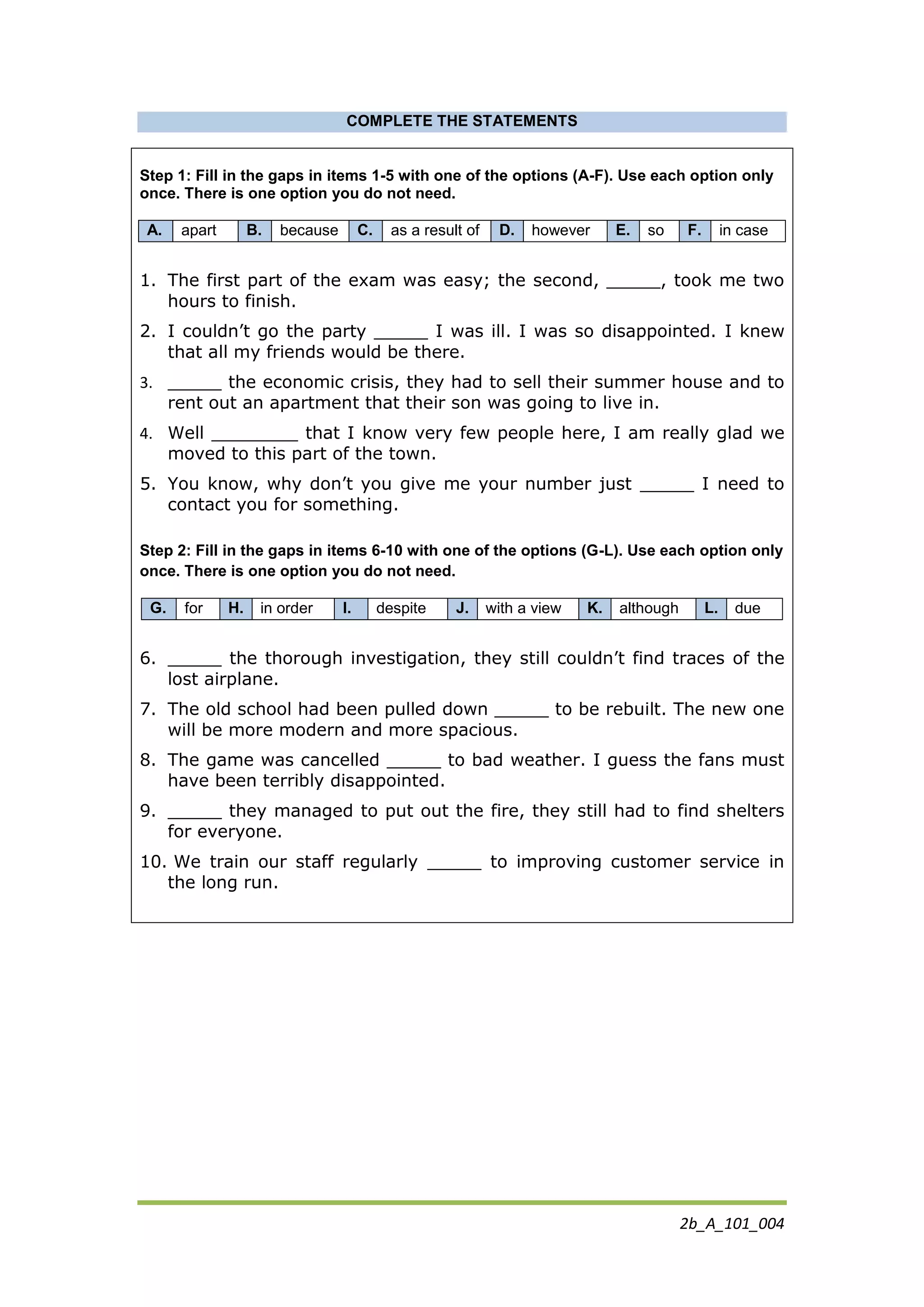 2b_A_101_004
COMPLETE THE STATEMENTS
Step 1: Fill in the gaps in items 1-5 with one of the options (A-F). Use each option only
once. There is one option you do not need.
A. apart B. because C. as a result of D. however E. so F. in case
1. The first part of the exam was easy; the second, _____, took me two
hours to finish.
2. I couldn’t go the party _____ I was ill. I was so disappointed. I knew
that all my friends would be there.
3. _____ the economic crisis, they had to sell their summer house and to
rent out an apartment that their son was going to live in.
4. Well ________ that I know very few people here, I am really glad we
moved to this part of the town.
5. You know, why don’t you give me your number just _____ I need to
contact you for something.
Step 2: Fill in the gaps in items 6-10 with one of the options (G-L). Use each option only
once. There is one option you do not need.
G. for H. in order I. despite J. with a view K. although L. due
6. _____ the thorough investigation, they still couldn’t find traces of the
lost airplane.
7. The old school had been pulled down _____ to be rebuilt. The new one
will be more modern and more spacious.
8. The game was cancelled _____ to bad weather. I guess the fans must
have been terribly disappointed.
9. _____ they managed to put out the fire, they still had to find shelters
for everyone.
10. We train our staff regularly _____ to improving customer service in
the long run.
 
