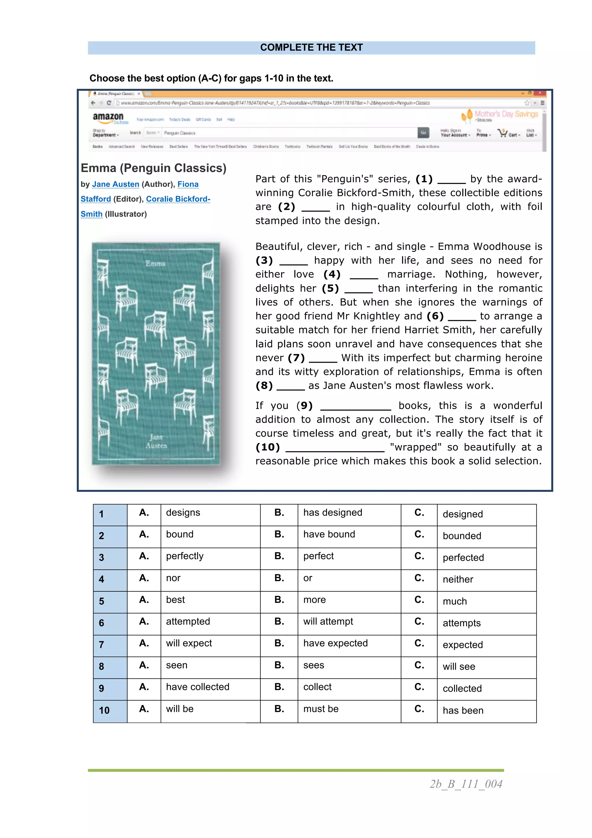 2b_B_111_004
COMPLETE THE TEXT
Choose the best option (A-C) for gaps 1-10 in the text.
	
  
Emma (Penguin Classics)
by Jane Austen (Author), Fiona
Stafford (Editor), Coralie Bickford-
Smith (Illustrator)
	
  
	
  
	
  
Part of this "Penguin's" series, (1) ____ by the award-
winning Coralie Bickford-Smith, these collectible editions
are (2) ____ in high-quality colourful cloth, with foil
stamped into the design.
Beautiful, clever, rich - and single - Emma Woodhouse is
(3) ____ happy with her life, and sees no need for
either love (4) ____ marriage. Nothing, however,
delights her (5) ____ than interfering in the romantic
lives of others. But when she ignores the warnings of
her good friend Mr Knightley and (6) ____ to arrange a
suitable match for her friend Harriet Smith, her carefully
laid plans soon unravel and have consequences that she
never (7) ____ With its imperfect but charming heroine
and its witty exploration of relationships, Emma is often
(8) ____ as Jane Austen's most flawless work.
If you (9) __________ books, this is a wonderful
addition to almost any collection. The story itself is of
course timeless and great, but it's really the fact that it
(10) ______________ "wrapped" so beautifully at a
reasonable price which makes this book a solid selection.
	
  
1 A. designs B. has designed C. designed
2 A. bound B. have bound C. bounded
3 A. perfectly B. perfect C. perfected
4 A. nor B. or C. neither
5 A. best B. more C. much
6 A. attempted B. will attempt C. attempts
7 A. will expect B. have expected C. expected
8 A. seen B. sees C. will see
9 A. have collected B. collect C. collected
10 A. will be B. must be C. has been
 