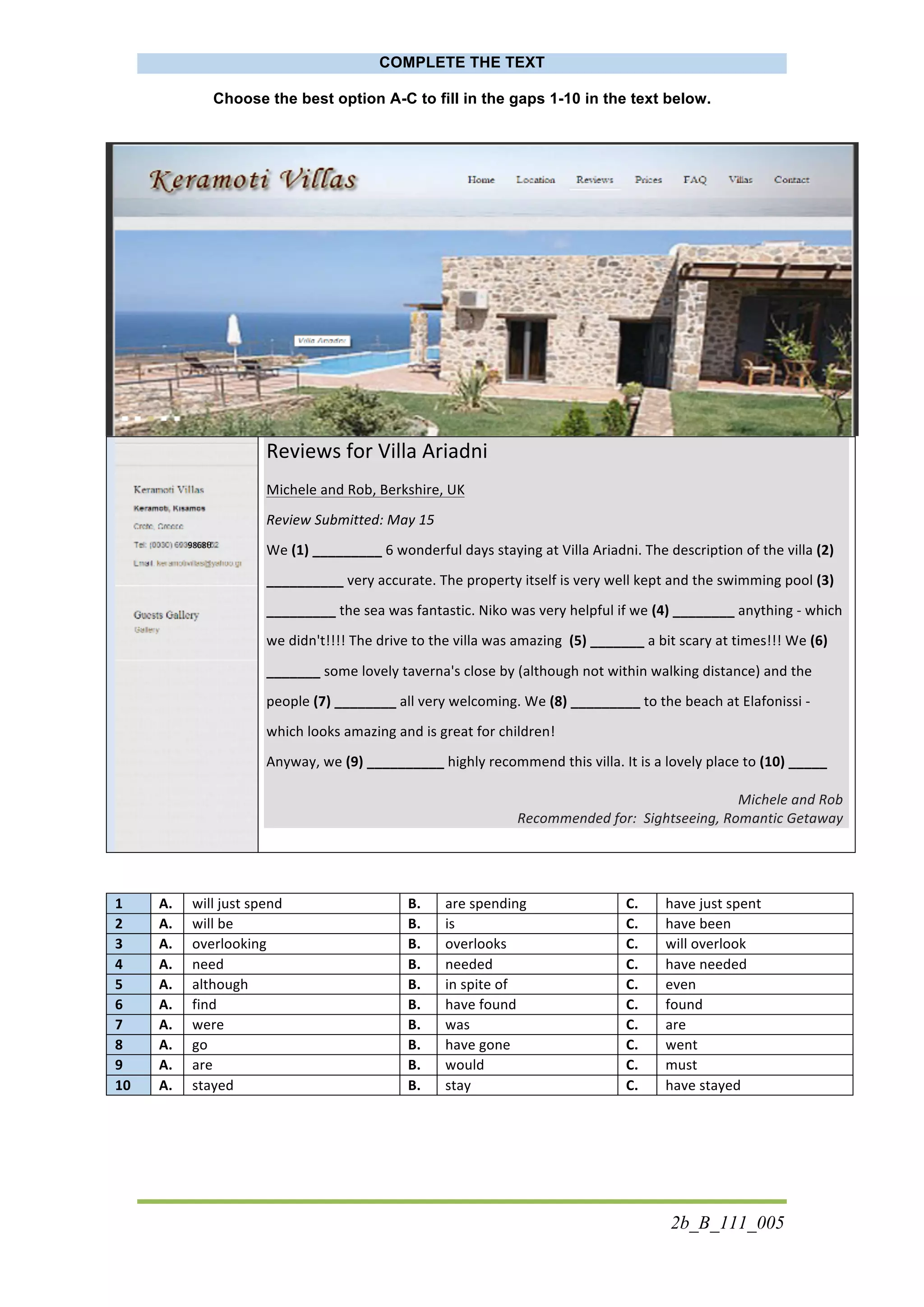 2b_B_111_005
COMPLETE THE TEXT
Choose the best option A-C to fill in the gaps 1-10 in the text below.
	
  
Reviews	
  for	
  Villa	
  Ariadni	
  
Michele	
  and	
  Rob,	
  Berkshire,	
  UK	
  	
  
Review	
  Submitted:	
  May	
  15	
  
We	
  (1)	
  _________	
  6	
  wonderful	
  days	
  staying	
  at	
  Villa	
  Ariadni.	
  The	
  description	
  of	
  the	
  villa	
  (2)	
  
__________	
  very	
  accurate.	
  The	
  property	
  itself	
  is	
  very	
  well	
  kept	
  and	
  the	
  swimming	
  pool	
  (3)	
  
_________	
  the	
  sea	
  was	
  fantastic.	
  Niko	
  was	
  very	
  helpful	
  if	
  we	
  (4)	
  ________	
  anything	
  -­‐	
  which	
  
we	
  didn't!!!!	
  The	
  drive	
  to	
  the	
  villa	
  was	
  amazing	
  	
  (5)	
  _______	
  a	
  bit	
  scary	
  at	
  times!!!	
  We	
  (6)	
  
_______	
  some	
  lovely	
  taverna's	
  close	
  by	
  (although	
  not	
  within	
  walking	
  distance)	
  and	
  the	
  
people	
  (7)	
  ________	
  all	
  very	
  welcoming.	
  We	
  (8)	
  _________	
  to	
  the	
  beach	
  at	
  Elafonissi	
  -­‐	
  
which	
  looks	
  amazing	
  and	
  is	
  great	
  for	
  children!	
  	
  
Anyway,	
  we	
  (9)	
  __________	
  highly	
  recommend	
  this	
  villa.	
  It	
  is	
  a	
  lovely	
  place	
  to	
  (10)	
  _____	
  	
  
	
  
Michele	
  and	
  Rob	
  	
  
Recommended	
  for:	
  	
  Sightseeing,	
  Romantic	
  Getaway	
  
1	
   A.	
   will	
  just	
  spend	
   B.	
   are	
  spending	
   C.	
   have	
  just	
  spent	
  
2	
   A.	
   will	
  be	
   B.	
   is	
   C.	
   have	
  been	
  
3	
   A.	
   overlooking	
   B.	
   overlooks	
   C.	
   will	
  overlook	
  
4	
   A.	
   need	
   B.	
   needed	
   C.	
   have	
  needed	
  
5	
   A.	
   although	
   B.	
   in	
  spite	
  of	
   C.	
   even	
  
6	
   A.	
   find	
   B.	
   have	
  found	
   C.	
   found	
  
7	
   A.	
   were	
   B.	
   was	
   C.	
   are	
  
8	
   A.	
   go	
   B.	
   have	
  gone	
   C.	
   went	
  
9	
   A.	
   are	
   B.	
   would	
   C.	
   must	
  
10	
   A.	
   stayed	
   B.	
   stay	
   C.	
   have	
  stayed	
  
	
  
9868θ
θ	
  	
  	
  0	
  
 