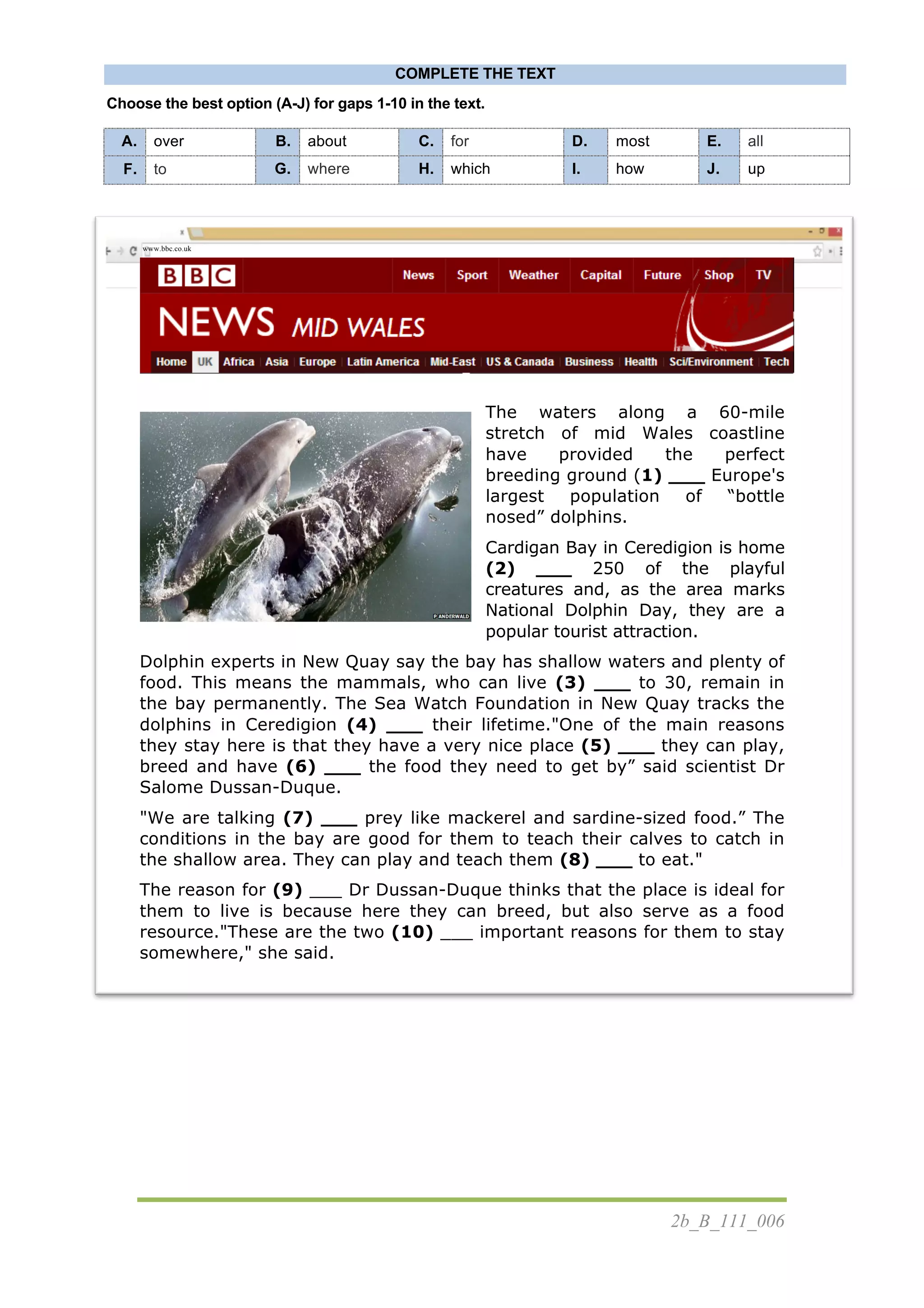 2b_B_111_006
COMPLETE THE TEXT
Choose the best option (A-J) for gaps 1-10 in the text.
	
  
	
  
	
  
The waters along a 60-mile
stretch of mid Wales coastline
have provided the perfect
breeding ground (1) ___ Europe's
largest population of “bottle
nosed” dolphins.
Cardigan Bay in Ceredigion is home
(2) ___ 250 of the playful
creatures and, as the area marks
National Dolphin Day, they are a
popular tourist attraction.
Dolphin experts in New Quay say the bay has shallow waters and plenty of
food. This means the mammals, who can live (3) ___ to 30, remain in
the bay permanently. The Sea Watch Foundation in New Quay tracks the
dolphins in Ceredigion (4) ___ their lifetime."One of the main reasons
they stay here is that they have a very nice place (5) ___ they can play,
breed and have (6) ___ the food they need to get by” said scientist Dr
Salome Dussan-Duque.
"We are talking (7) ___ prey like mackerel and sardine-sized food.” The
conditions in the bay are good for them to teach their calves to catch in
the shallow area. They can play and teach them (8) ___ to eat."
The reason for (9) ___ Dr Dussan-Duque thinks that the place is ideal for
them to live is because here they can breed, but also serve as a food
resource."These are the two (10) ___ important reasons for them to stay
somewhere," she said.
A. over B. about C. for D. most E. all
F. to G. where H. which I. how J. up
www.bbc.co.uk
 