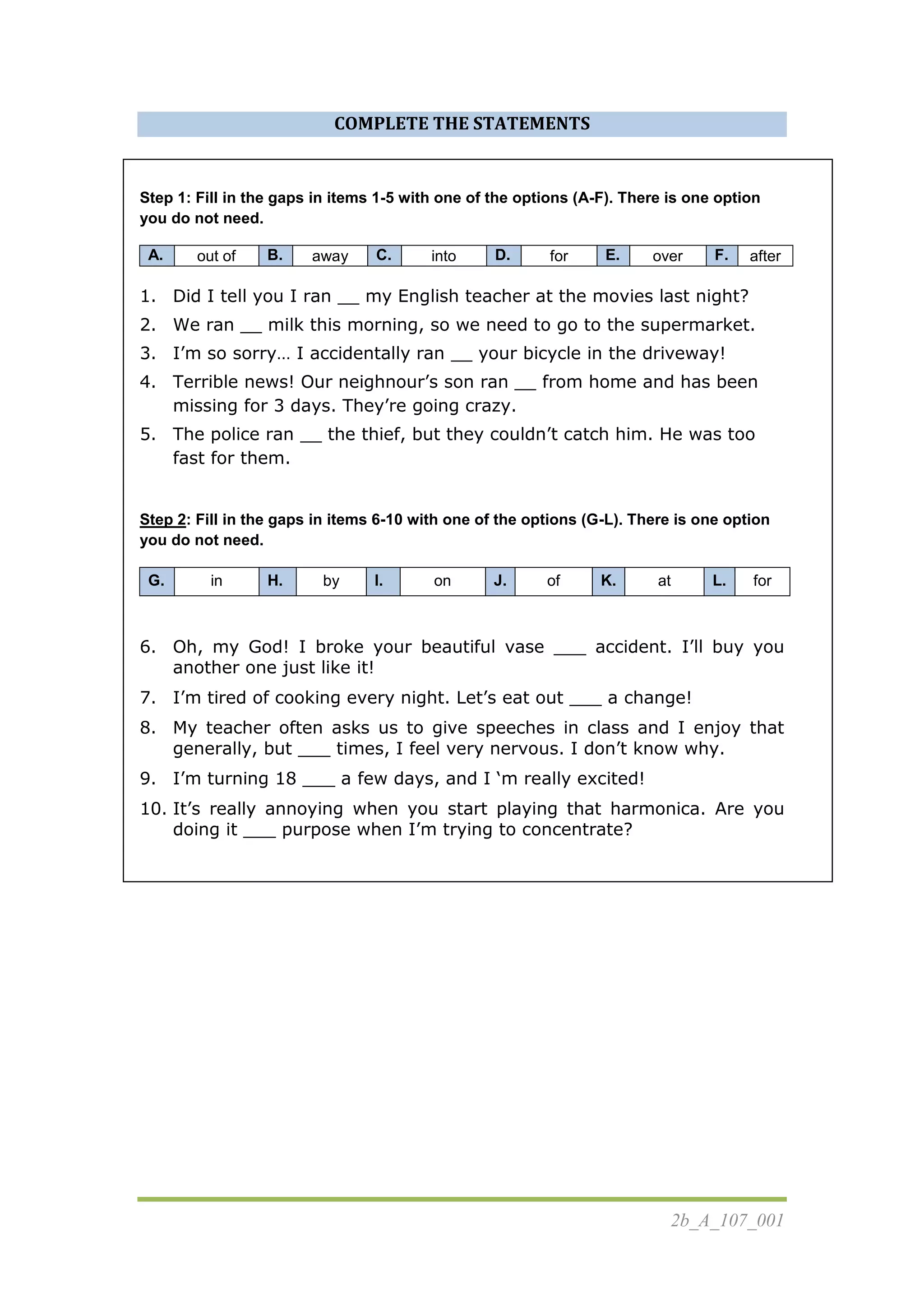 2b_A_107_001
COMPLETE THE STATEMENTS
Step 1: Fill in the gaps in items 1-5 with one of the options (A-F). There is one option
you do not need.
A. out of B. away C. into D. for E. over F. after
1. Did I tell you I ran __ my English teacher at the movies last night?
2. We ran __ milk this morning, so we need to go to the supermarket.
3. I’m so sorry… I accidentally ran __ your bicycle in the driveway!
4. Terrible news! Our neighnour’s son ran __ from home and has been
missing for 3 days. They’re going crazy.
5. The police ran __ the thief, but they couldn’t catch him. He was too
fast for them.
Step 2: Fill in the gaps in items 6-10 with one of the options (G-L). There is one option
you do not need.
G. in H. by I. on J. of K. at L. for
6. Oh, my God! I broke your beautiful vase ___ accident. I’ll buy you
another one just like it!
7. I’m tired of cooking every night. Let’s eat out ___ a change!
8. My teacher often asks us to give speeches in class and I enjoy that
generally, but ___ times, I feel very nervous. I don’t know why.
9. I’m turning 18 ___ a few days, and I ‘m really excited!
10. It’s really annoying when you start playing that harmonica. Are you
doing it ___ purpose when I’m trying to concentrate?
 