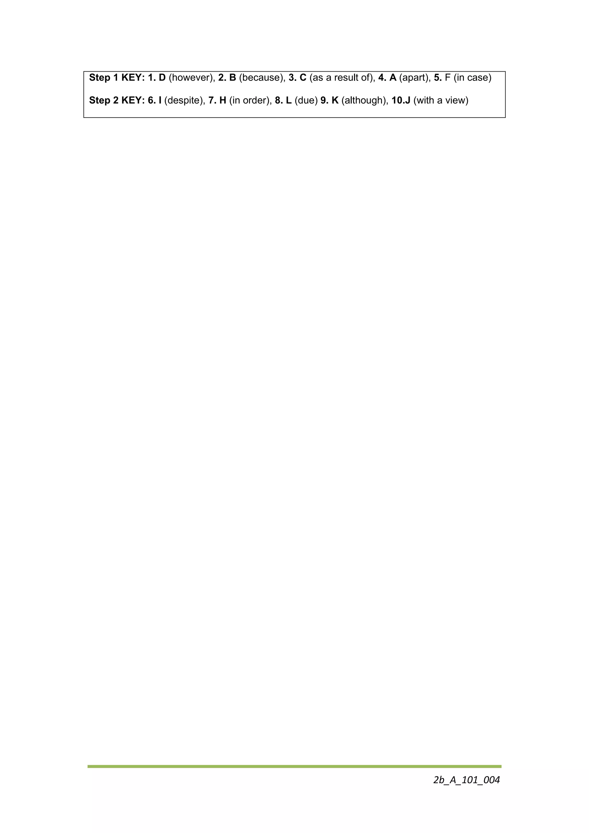 2b_A_101_004
Step 1 KEY: 1. D (however), 2. B (because), 3. C (as a result of), 4. A (apart), 5. F (in case)
Step 2 KEY: 6. I (despite), 7. H (in order), 8. L (due) 9. K (although), 10.J (with a view)
 