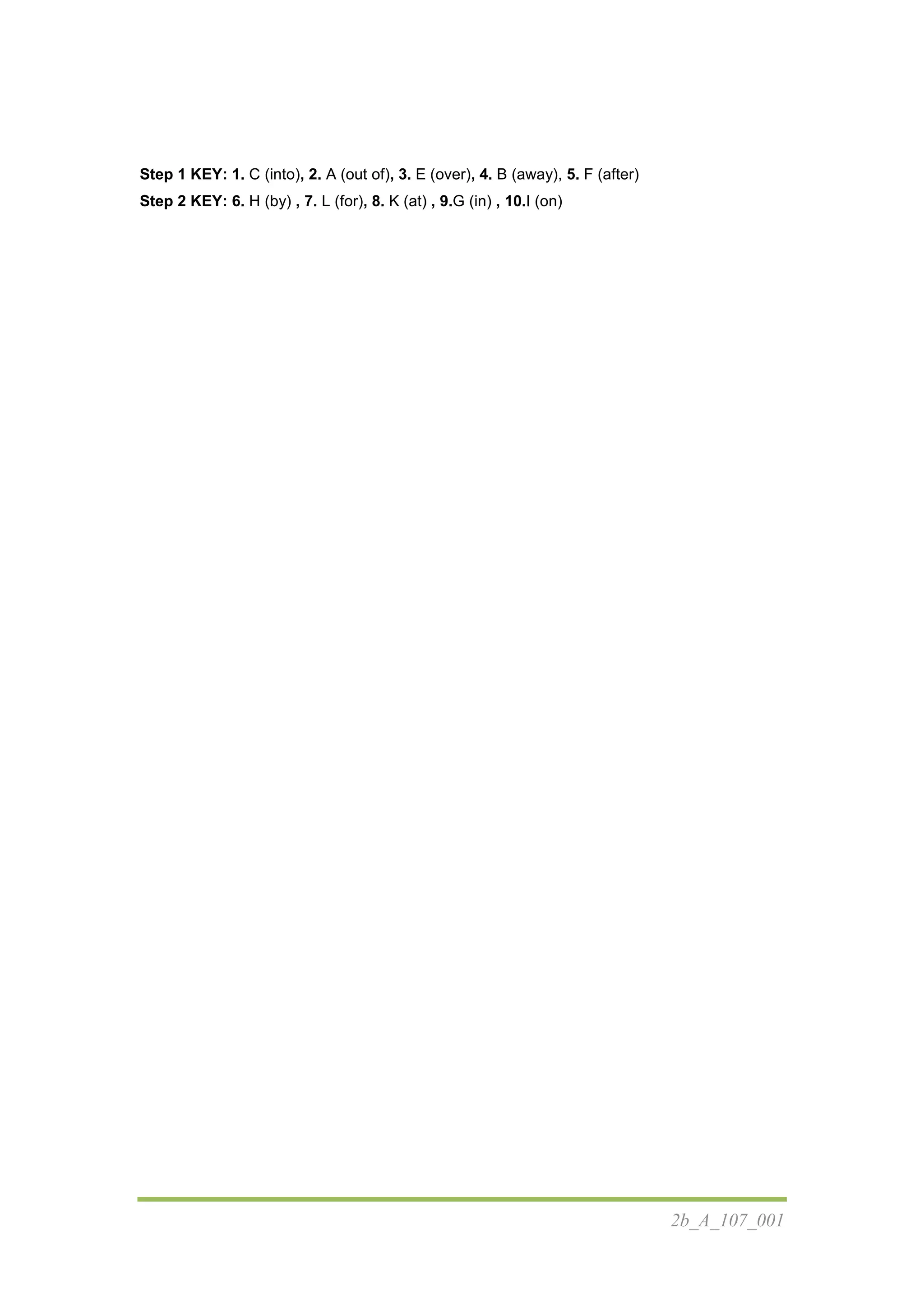 2b_A_107_001
Step 1 KEY: 1. C (into), 2. A (out of), 3. E (over), 4. B (away), 5. F (after)
Step 2 KEY: 6. H (by) , 7. L (for), 8. K (at) , 9.G (in) , 10.I (on)
 