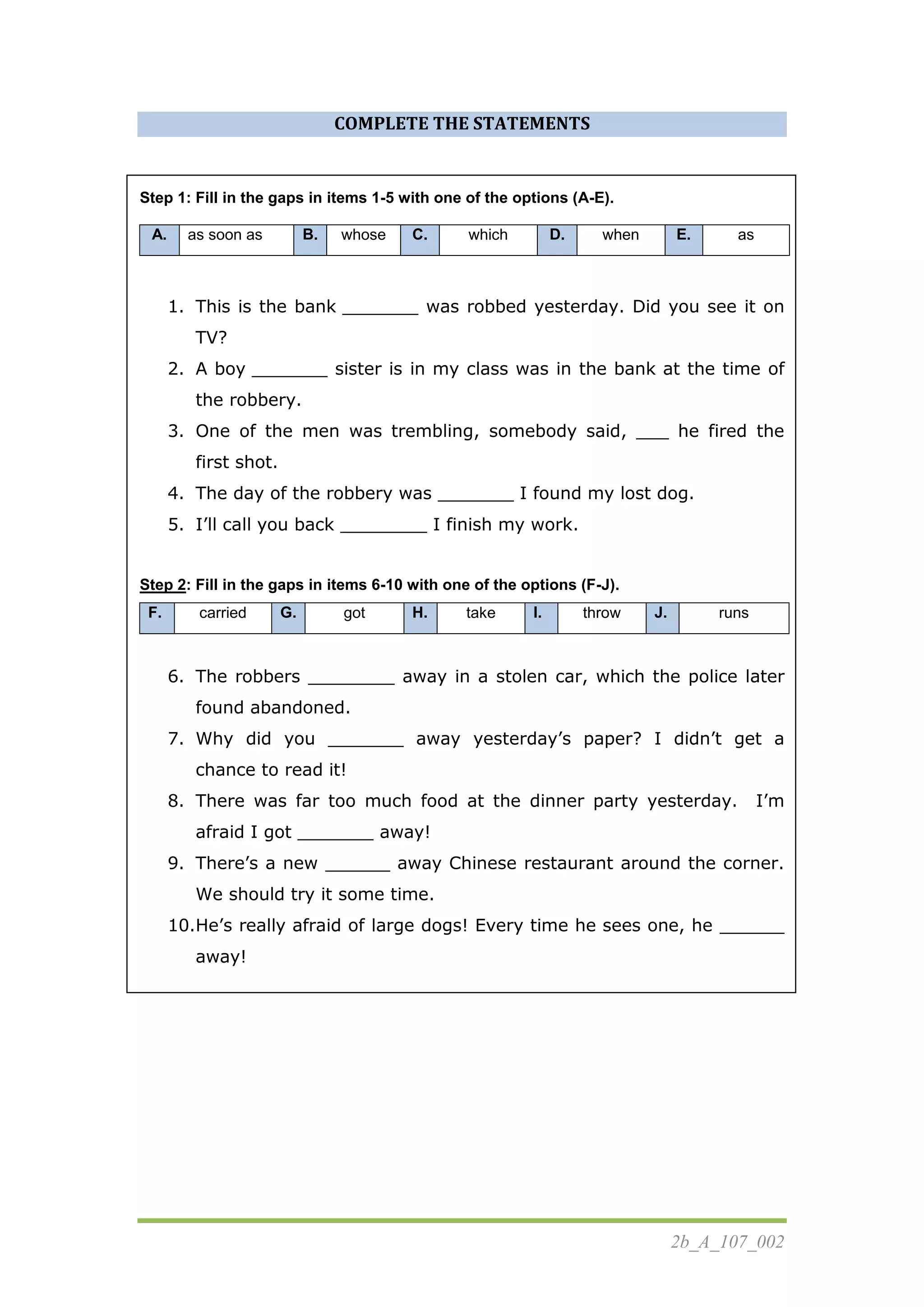 2b_A_107_002
COMPLETE THE STATEMENTS
Step 1: Fill in the gaps in items 1-5 with one of the options (A-E).
A. as soon as B. whose C. which D. when E. as
1. This is the bank _______ was robbed yesterday. Did you see it on
TV?
2. A boy _______ sister is in my class was in the bank at the time of
the robbery.
3. One of the men was trembling, somebody said, ___ he fired the
first shot.
4. The day of the robbery was _______ I found my lost dog.
5. I’ll call you back ________ I finish my work.
Step 2: Fill in the gaps in items 6-10 with one of the options (F-J).
F. carried G. got H. take I. throw J. runs
6. The robbers ________ away in a stolen car, which the police later
found abandoned.
7. Why did you _______ away yesterday’s paper? I didn’t get a
chance to read it!
8. There was far too much food at the dinner party yesterday. I’m
afraid I got _______ away!
9. There’s a new ______ away Chinese restaurant around the corner.
We should try it some time.
10.He’s really afraid of large dogs! Every time he sees one, he ______
away!
 