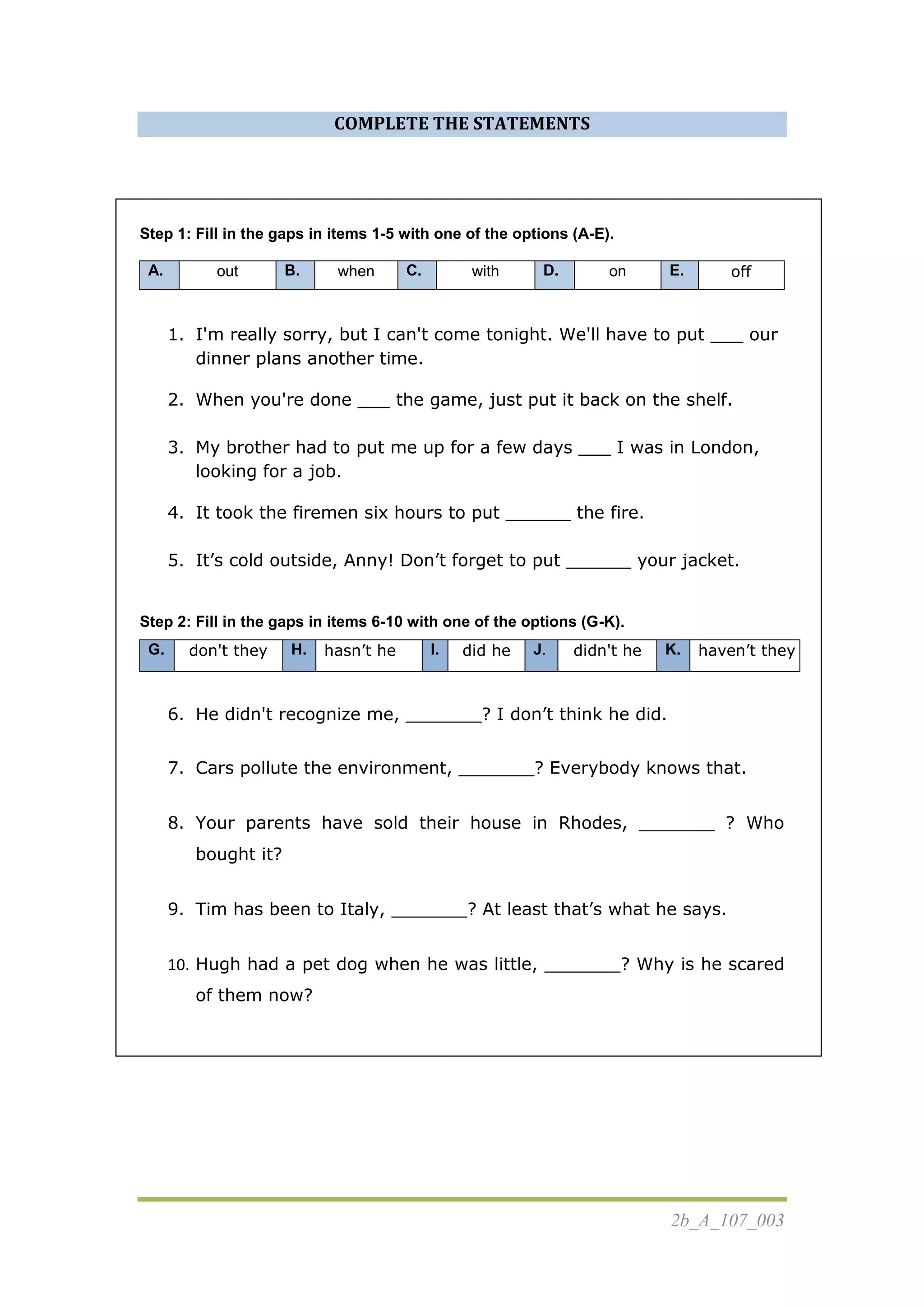 2b_A_107_003
COMPLETE THE STATEMENTS
Step 1: Fill in the gaps in items 1-5 with one of the options (A-E).
A. out B. when C. with D. on E. off
1. I'm really sorry, but I can't come tonight. We'll have to put ___ our
dinner plans another time.
2. When you're done ___ the game, just put it back on the shelf.
3. My brother had to put me up for a few days ___ I was in London,
looking for a job.
4. It took the firemen six hours to put ______ the fire.
5. It’s cold outside, Anny! Don’t forget to put ______ your jacket.
Step 2: Fill in the gaps in items 6-10 with one of the options (G-K).
G. don't they H. hasn’t he I. did he J. didn't he K. haven’t they
6. He didn't recognize me, _______? I don’t think he did.
7. Cars pollute the environment, _______? Everybody knows that.
8. Your parents have sold their house in Rhodes, _______ ? Who
bought it?
9. Tim has been to Italy, _______? At least that’s what he says.
10. Hugh had a pet dog when he was little, _______? Why is he scared
of them now?
 