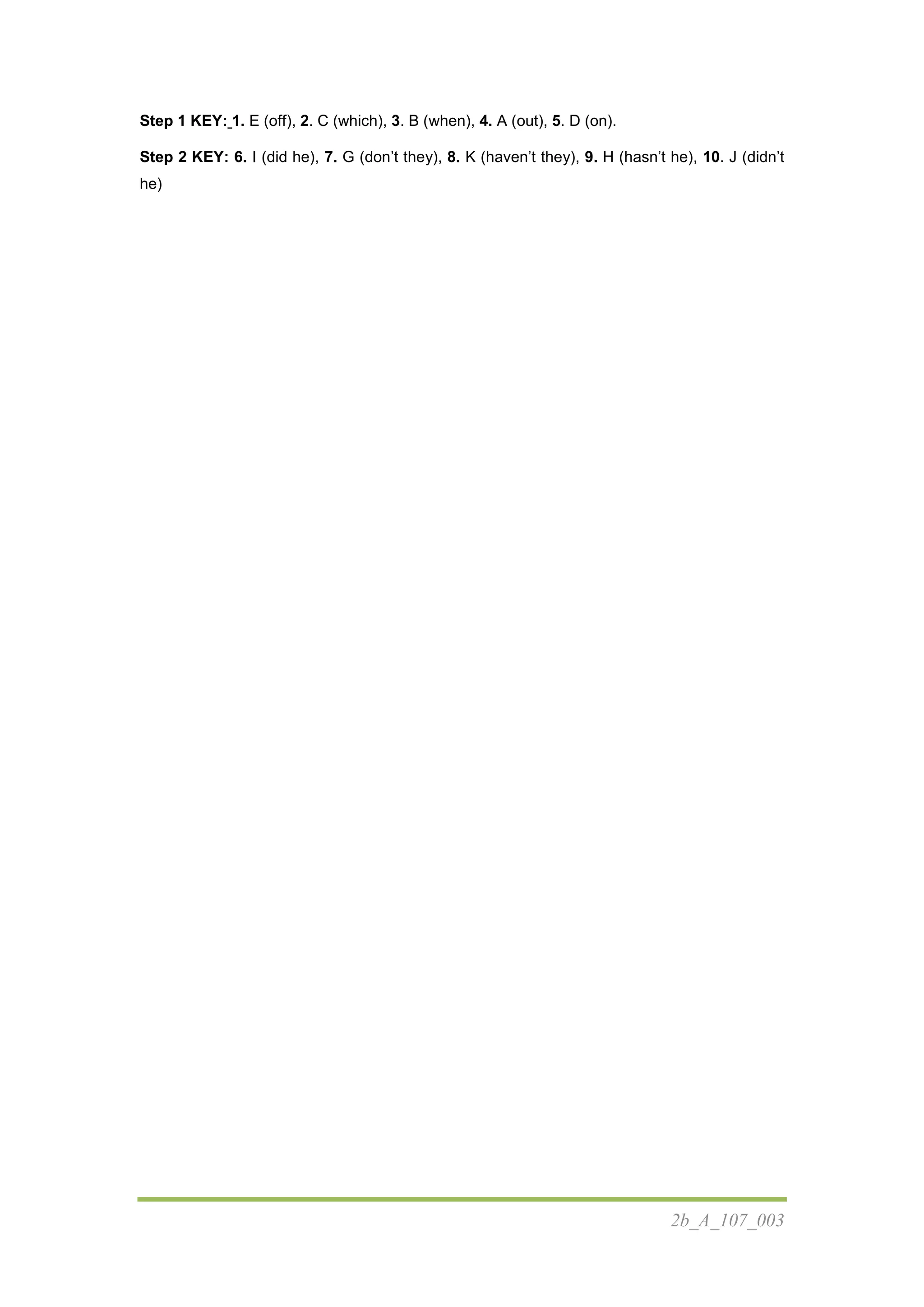 2b_A_107_003
Step 1 KEY: 1. E (off), 2. C (which), 3. B (when), 4. A (out), 5. D (on).
Step 2 KEY: 6. I (did he), 7. G (don’t they), 8. K (haven’t they), 9. H (hasn’t he), 10. J (didn’t
he)
 