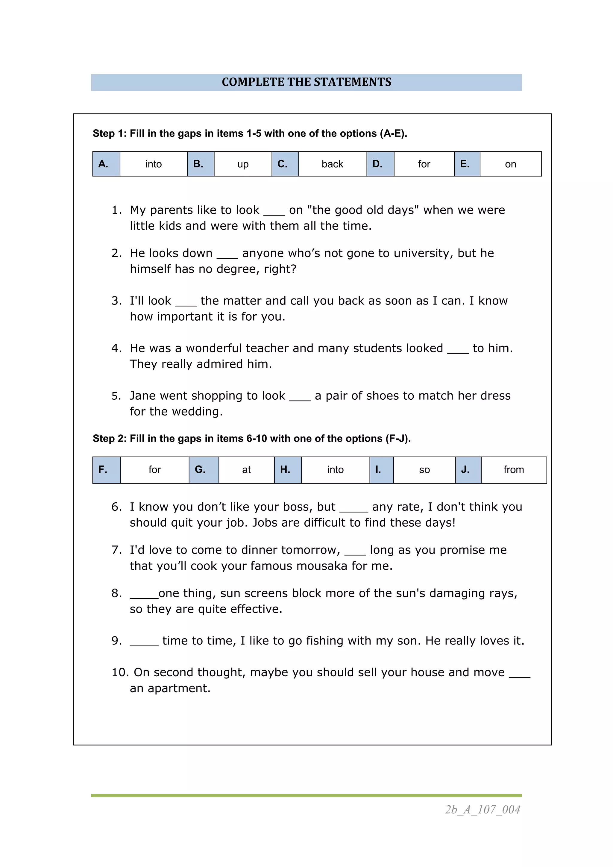 2b_A_107_004
COMPLETE THE STATEMENTS
Step 1: Fill in the gaps in items 1-5 with one of the options (A-E).
A. into B. up C. back D. for E. on
1. My parents like to look ___ on "the good old days" when we were
little kids and were with them all the time.
2. He looks down ___ anyone who’s not gone to university, but he
himself has no degree, right?
3. I'll look ___ the matter and call you back as soon as I can. I know
how important it is for you.
4. He was a wonderful teacher and many students looked ___ to him.
They really admired him.
5. Jane went shopping to look ___ a pair of shoes to match her dress
for the wedding.
Step 2: Fill in the gaps in items 6-10 with one of the options (F-J).
F. for G. at H. into I. so J. from
6. I know you don’t like your boss, but ____ any rate, I don't think you
should quit your job. Jobs are difficult to find these days!
7. I'd love to come to dinner tomorrow, ___ long as you promise me
that you’ll cook your famous mousaka for me.
8. ____one thing, sun screens block more of the sun's damaging rays,
so they are quite effective.
9. ____ time to time, I like to go fishing with my son. He really loves it.
10. On second thought, maybe you should sell your house and move ___
an apartment.
 