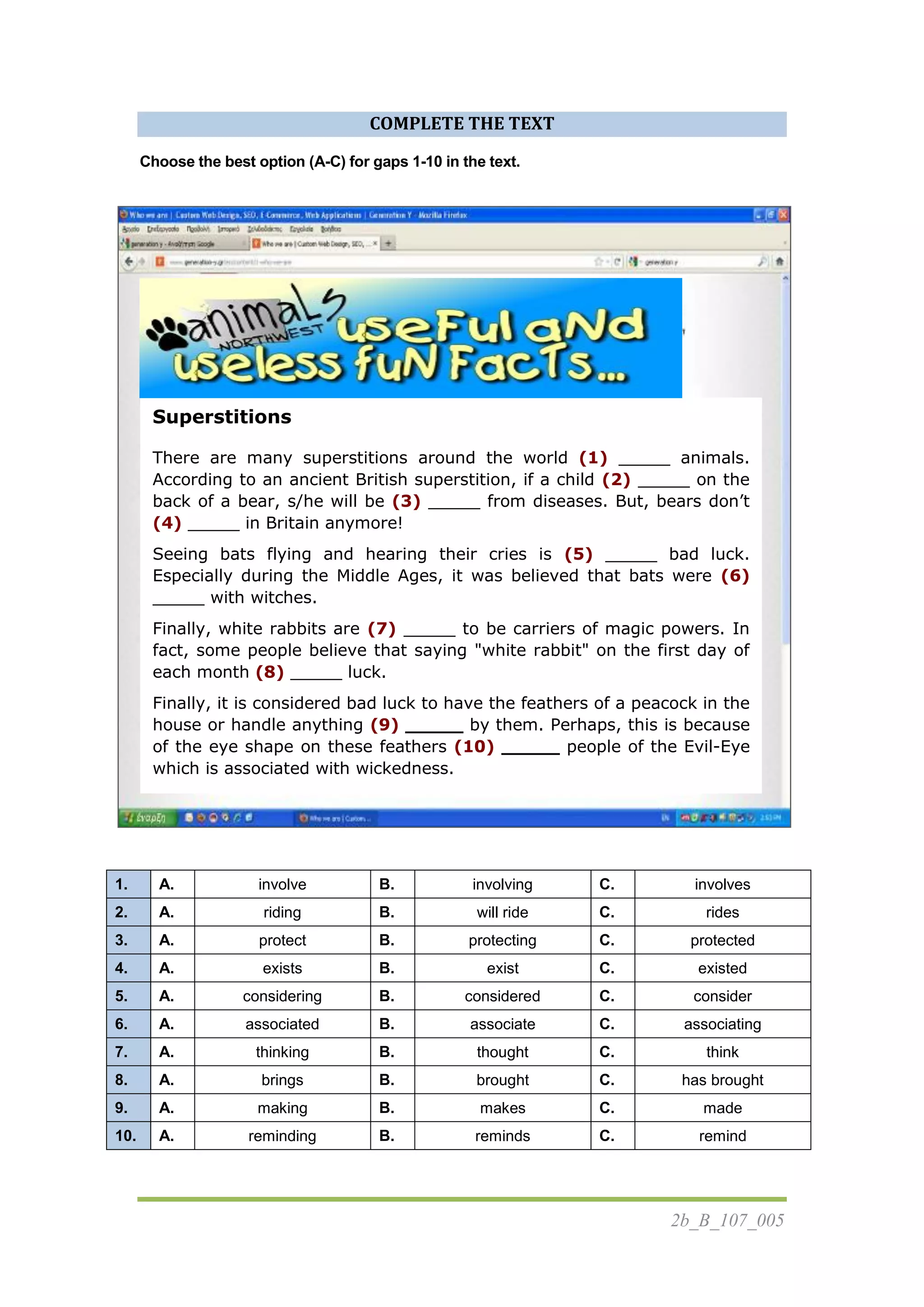 2b_B_107_005
COMPLETE THE TEXT
Choose the best option (A-C) for gaps 1-10 in the text.
1. A. involve B. involving C. involves
2. A. riding B. will ride C. rides
3. A. protect B. protecting C. protected
4. A. exists B. exist C. existed
5. A. considering B. considered C. consider
6. A. associated B. associate C. associating
7. A. thinking B. thought C. think
8. A. brings B. brought C. has brought
9. A. making B. makes C. made
10. A. reminding B. reminds C. remind
Superstitions
There are many superstitions around the world (1) _____ animals.
According to an ancient British superstition, if a child (2) _____ on the
back of a bear, s/he will be (3) _____ from diseases. But, bears don’t
(4) _____ in Britain anymore!
Seeing bats flying and hearing their cries is (5) _____ bad luck.
Especially during the Middle Ages, it was believed that bats were (6)
_____ with witches.
Finally, white rabbits are (7) _____ to be carriers of magic powers. In
fact, some people believe that saying "white rabbit" on the first day of
each month (8) _____ luck.
Finally, it is considered bad luck to have the feathers of a peacock in the
house or handle anything (9) _____ by them. Perhaps, this is because
of the eye shape on these feathers (10) _____ people of the Evil-Eye
which is associated with wickedness.
 