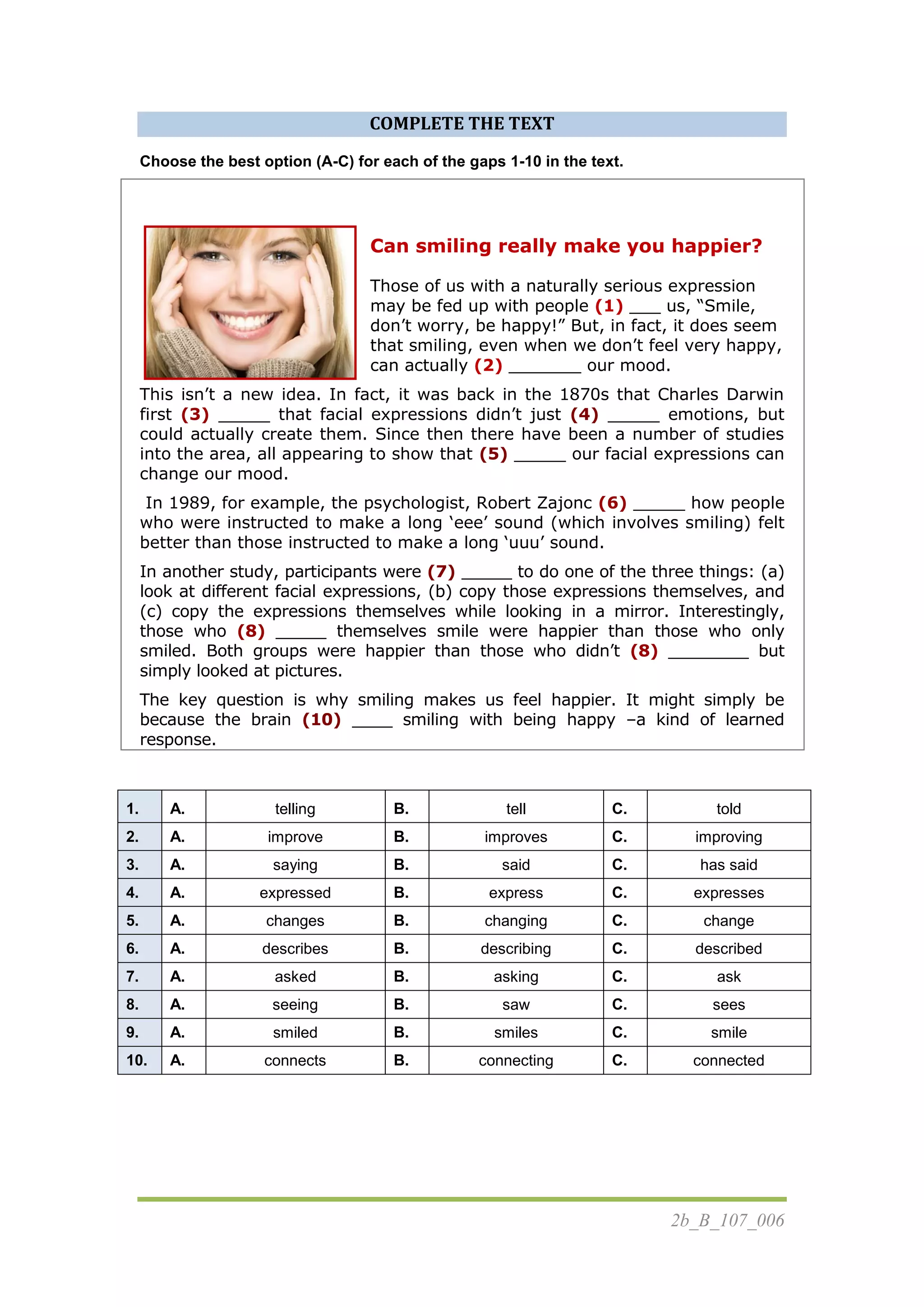 2b_B_107_006
COMPLETE THE TEXT
Choose the best option (A-C) for each of the gaps 1-10 in the text.
Can smiling really make you happier?
Those of us with a naturally serious expression
may be fed up with people (1) ___ us, “Smile,
don‟t worry, be happy!” But, in fact, it does seem
that smiling, even when we don‟t feel very happy,
can actually (2) _______ our mood.
This isn‟t a new idea. In fact, it was back in the 1870s that Charles Darwin
first (3) _____ that facial expressions didn‟t just (4) _____ emotions, but
could actually create them. Since then there have been a number of studies
into the area, all appearing to show that (5) _____ our facial expressions can
change our mood.
In 1989, for example, the psychologist, Robert Zajonc (6) _____ how people
who were instructed to make a long „eee‟ sound (which involves smiling) felt
better than those instructed to make a long „uuu‟ sound.
In another study, participants were (7) _____ to do one of the three things: (a)
look at different facial expressions, (b) copy those expressions themselves, and
(c) copy the expressions themselves while looking in a mirror. Interestingly,
those who (8) _____ themselves smile were happier than those who only
smiled. Both groups were happier than those who didn‟t (8) ________ but
simply looked at pictures.
The key question is why smiling makes us feel happier. It might simply be
because the brain (10) ____ smiling with being happy –a kind of learned
response.
1. A. telling B. tell C. told
2. A. improve B. improves C. improving
3. A. saying B. said C. has said
4. A. expressed B. express C. expresses
5. A. changes B. changing C. change
6. A. describes B. describing C. described
7. A. asked B. asking C. ask
8. A. seeing B. saw C. sees
9. A. smiled B. smiles C. smile
10. A. connects B. connecting C. connected
 