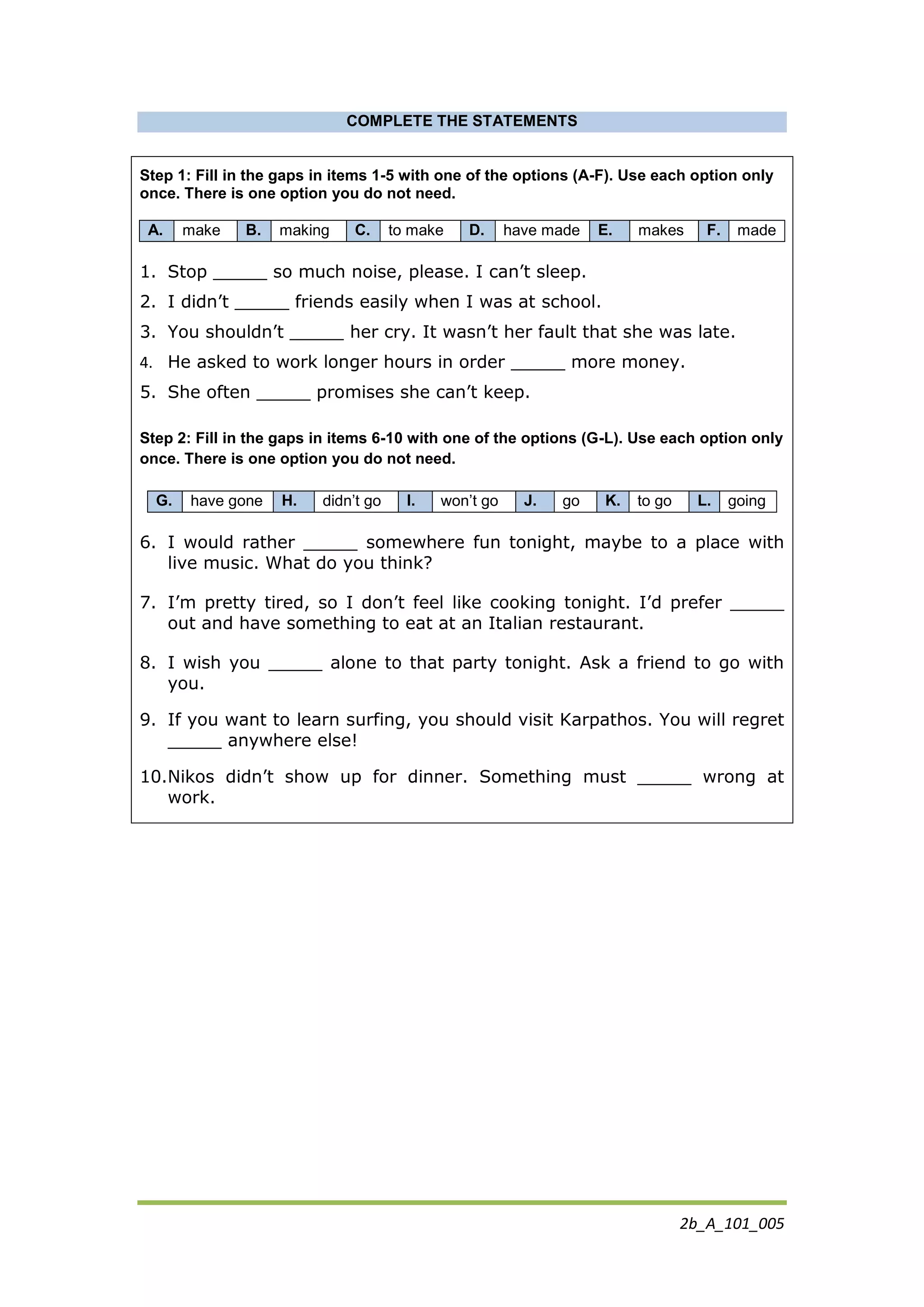2b_A_101_005
COMPLETE THE STATEMENTS
Step 1: Fill in the gaps in items 1-5 with one of the options (A-F). Use each option only
once. There is one option you do not need.
A. make B. making C. to make D. have made E. makes F. made
1. Stop _____ so much noise, please. I can’t sleep.
2. I didn’t _____ friends easily when I was at school.
3. You shouldn’t _____ her cry. It wasn’t her fault that she was late.
4. He asked to work longer hours in order _____ more money.
5. She often _____ promises she can’t keep.
Step 2: Fill in the gaps in items 6-10 with one of the options (G-L). Use each option only
once. There is one option you do not need.
G. have gone H. didn’t go I. won’t go J. go K. to go L. going
6. I would rather _____ somewhere fun tonight, maybe to a place with
live music. What do you think?
7. I’m pretty tired, so I don’t feel like cooking tonight. I’d prefer _____
out and have something to eat at an Italian restaurant.
8. I wish you _____ alone to that party tonight. Ask a friend to go with
you.
9. If you want to learn surfing, you should visit Karpathos. You will regret
_____ anywhere else!
10.Nikos didn’t show up for dinner. Something must _____ wrong at
work.
 